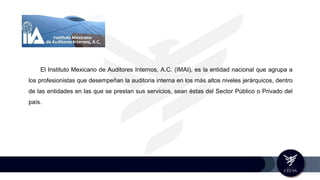 El Instituto Mexicano de Auditores Internos, A.C. (IMAI), es la entidad nacional que agrupa a
los profesionistas que desempeñan la auditoria interna en los más altos niveles jerárquicos, dentro
de las entidades en las que se prestan sus servicios, sean éstas del Sector Público o Privado del
país.
 