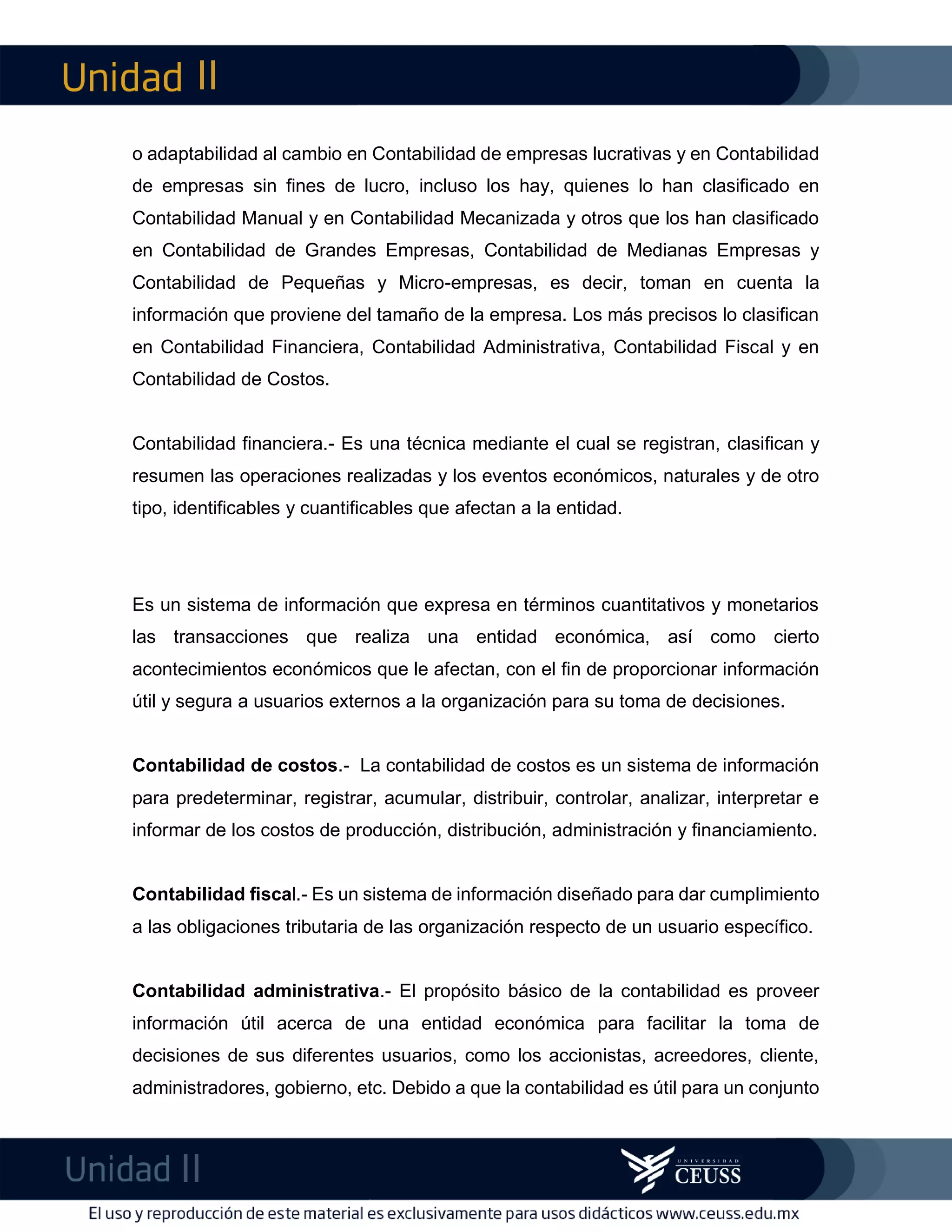 II
II
m
F
o adaptabilidad al cambio en Contabilidad de empresas lucrativas y en Contabilidad
de empresas sin fines de lucro, incluso los hay, quienes lo han clasificado en
Contabilidad Manual y en Contabilidad Mecanizada y otros que los han clasificado
en Contabilidad de Grandes Empresas, Contabilidad de Medianas Empresas y
Contabilidad de Pequeñas y Micro-empresas, es decir, toman en cuenta la
información que proviene del tamaño de la empresa. Los más precisos lo clasifican
en Contabilidad Financiera, Contabilidad Administrativa, Contabilidad Fiscal y en
Contabilidad de Costos.
Contabilidad financiera.- Es una técnica mediante el cual se registran, clasifican y
resumen las operaciones realizadas y los eventos económicos, naturales y de otro
tipo, identificables y cuantificables que afectan a la entidad.
Es un sistema de información que expresa en términos cuantitativos y monetarios
las transacciones que realiza una entidad económica, así como cierto
acontecimientos económicos que le afectan, con el fin de proporcionar información
útil y segura a usuarios externos a la organización para su toma de decisiones.
Contabilidad de costos.- La contabilidad de costos es un sistema de información
para predeterminar, registrar, acumular, distribuir, controlar, analizar, interpretar e
informar de los costos de producción, distribución, administración y financiamiento.
Contabilidad fiscal.- Es un sistema de información diseñado para dar cumplimiento
a las obligaciones tributaria de las organización respecto de un usuario específico.
Contabilidad administrativa.- El propósito básico de la contabilidad es proveer
información útil acerca de una entidad económica para facilitar la toma de
decisiones de sus diferentes usuarios, como los accionistas, acreedores, cliente,
administradores, gobierno, etc. Debido a que la contabilidad es útil para un conjunto
 