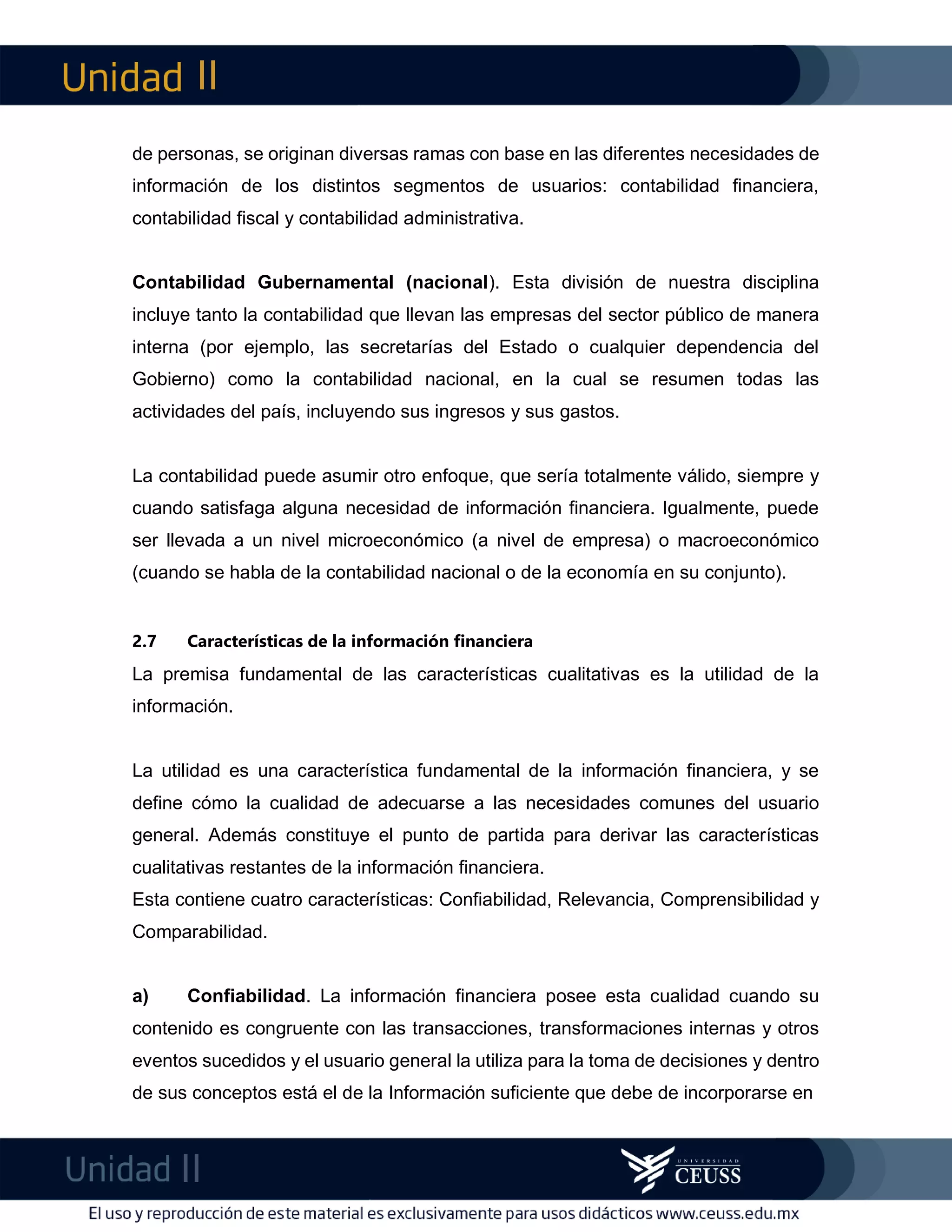 II
II
m
F
de personas, se originan diversas ramas con base en las diferentes necesidades de
información de los distintos segmentos de usuarios: contabilidad financiera,
contabilidad fiscal y contabilidad administrativa.
Contabilidad Gubernamental (nacional). Esta división de nuestra disciplina
incluye tanto la contabilidad que llevan las empresas del sector público de manera
interna (por ejemplo, las secretarías del Estado o cualquier dependencia del
Gobierno) como la contabilidad nacional, en la cual se resumen todas las
actividades del país, incluyendo sus ingresos y sus gastos.
La contabilidad puede asumir otro enfoque, que sería totalmente válido, siempre y
cuando satisfaga alguna necesidad de información financiera. Igualmente, puede
ser llevada a un nivel microeconómico (a nivel de empresa) o macroeconómico
(cuando se habla de la contabilidad nacional o de la economía en su conjunto).
2.7 Características de la información financiera
La premisa fundamental de las características cualitativas es la utilidad de la
información.
La utilidad es una característica fundamental de la información financiera, y se
define cómo la cualidad de adecuarse a las necesidades comunes del usuario
general. Además constituye el punto de partida para derivar las características
cualitativas restantes de la información financiera.
Esta contiene cuatro características: Confiabilidad, Relevancia, Comprensibilidad y
Comparabilidad.
a) Confiabilidad. La información financiera posee esta cualidad cuando su
contenido es congruente con las transacciones, transformaciones internas y otros
eventos sucedidos y el usuario general la utiliza para la toma de decisiones y dentro
de sus conceptos está el de la Información suficiente que debe de incorporarse en
 