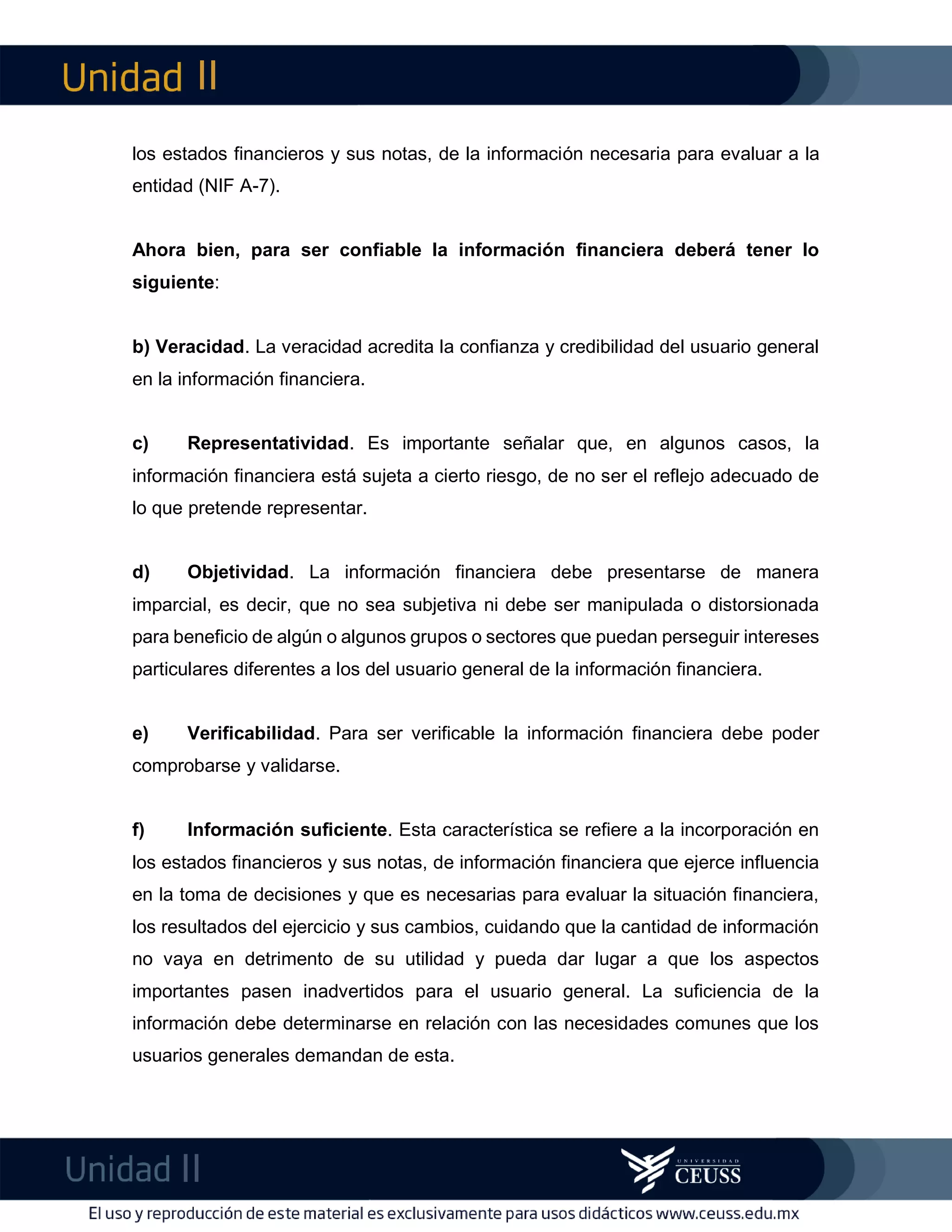 II
II
m
F
los estados financieros y sus notas, de la información necesaria para evaluar a la
entidad (NIF A-7).
Ahora bien, para ser confiable la información financiera deberá tener lo
siguiente:
b) Veracidad. La veracidad acredita la confianza y credibilidad del usuario general
en la información financiera.
c) Representatividad. Es importante señalar que, en algunos casos, la
información financiera está sujeta a cierto riesgo, de no ser el reflejo adecuado de
lo que pretende representar.
d) Objetividad. La información financiera debe presentarse de manera
imparcial, es decir, que no sea subjetiva ni debe ser manipulada o distorsionada
para beneficio de algún o algunos grupos o sectores que puedan perseguir intereses
particulares diferentes a los del usuario general de la información financiera.
e) Verificabilidad. Para ser verificable la información financiera debe poder
comprobarse y validarse.
f) Información suficiente. Esta característica se refiere a la incorporación en
los estados financieros y sus notas, de información financiera que ejerce influencia
en la toma de decisiones y que es necesarias para evaluar la situación financiera,
los resultados del ejercicio y sus cambios, cuidando que la cantidad de información
no vaya en detrimento de su utilidad y pueda dar lugar a que los aspectos
importantes pasen inadvertidos para el usuario general. La suficiencia de la
información debe determinarse en relación con las necesidades comunes que los
usuarios generales demandan de esta.
 