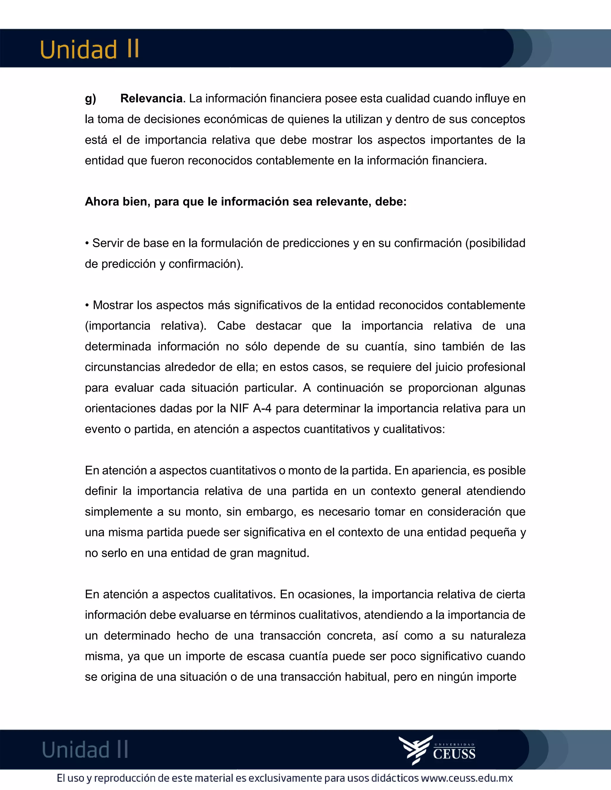 II
II
m
F
g) Relevancia. La información financiera posee esta cualidad cuando influye en
la toma de decisiones económicas de quienes la utilizan y dentro de sus conceptos
está el de importancia relativa que debe mostrar los aspectos importantes de la
entidad que fueron reconocidos contablemente en la información financiera.
Ahora bien, para que le información sea relevante, debe:
• Servir de base en la formulación de predicciones y en su confirmación (posibilidad
de predicción y confirmación).
• Mostrar los aspectos más significativos de la entidad reconocidos contablemente
(importancia relativa). Cabe destacar que la importancia relativa de una
determinada información no sólo depende de su cuantía, sino también de las
circunstancias alrededor de ella; en estos casos, se requiere del juicio profesional
para evaluar cada situación particular. A continuación se proporcionan algunas
orientaciones dadas por la NIF A-4 para determinar la importancia relativa para un
evento o partida, en atención a aspectos cuantitativos y cualitativos:
En atención a aspectos cuantitativos o monto de la partida. En apariencia, es posible
definir la importancia relativa de una partida en un contexto general atendiendo
simplemente a su monto, sin embargo, es necesario tomar en consideración que
una misma partida puede ser significativa en el contexto de una entidad pequeña y
no serlo en una entidad de gran magnitud.
En atención a aspectos cualitativos. En ocasiones, la importancia relativa de cierta
información debe evaluarse en términos cualitativos, atendiendo a la importancia de
un determinado hecho de una transacción concreta, así como a su naturaleza
misma, ya que un importe de escasa cuantía puede ser poco significativo cuando
se origina de una situación o de una transacción habitual, pero en ningún importe
 