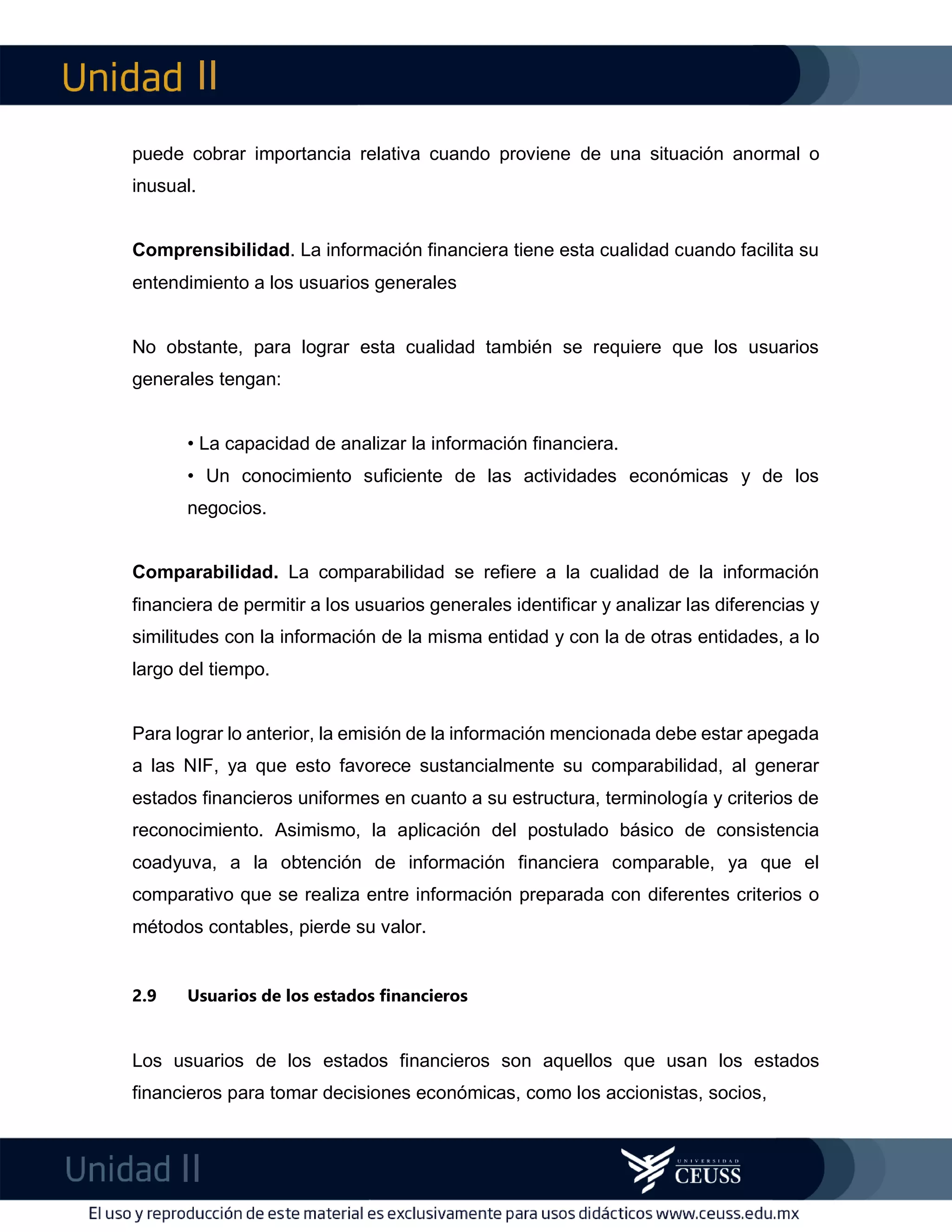 II
II
m
F
puede cobrar importancia relativa cuando proviene de una situación anormal o
inusual.
Comprensibilidad. La información financiera tiene esta cualidad cuando facilita su
entendimiento a los usuarios generales
No obstante, para lograr esta cualidad también se requiere que los usuarios
generales tengan:
• La capacidad de analizar la información financiera.
• Un conocimiento suficiente de las actividades económicas y de los
negocios.
Comparabilidad. La comparabilidad se refiere a la cualidad de la información
financiera de permitir a los usuarios generales identificar y analizar las diferencias y
similitudes con la información de la misma entidad y con la de otras entidades, a lo
largo del tiempo.
Para lograr lo anterior, la emisión de la información mencionada debe estar apegada
a las NIF, ya que esto favorece sustancialmente su comparabilidad, al generar
estados financieros uniformes en cuanto a su estructura, terminología y criterios de
reconocimiento. Asimismo, la aplicación del postulado básico de consistencia
coadyuva, a la obtención de información financiera comparable, ya que el
comparativo que se realiza entre información preparada con diferentes criterios o
métodos contables, pierde su valor.
2.9 Usuarios de los estados financieros
Los usuarios de los estados financieros son aquellos que usan los estados
financieros para tomar decisiones económicas, como los accionistas, socios,
 
