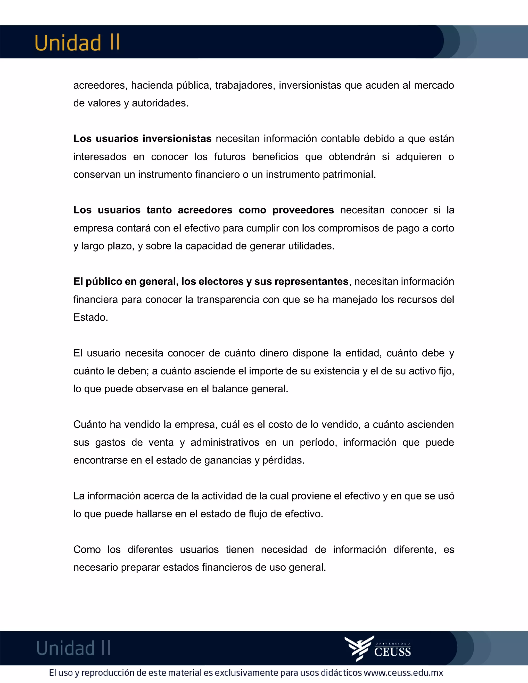 II
II
m
F
acreedores, hacienda pública, trabajadores, inversionistas que acuden al mercado
de valores y autoridades.
Los usuarios inversionistas necesitan información contable debido a que están
interesados en conocer los futuros beneficios que obtendrán si adquieren o
conservan un instrumento financiero o un instrumento patrimonial.
Los usuarios tanto acreedores como proveedores necesitan conocer si la
empresa contará con el efectivo para cumplir con los compromisos de pago a corto
y largo plazo, y sobre la capacidad de generar utilidades.
El público en general, los electores y sus representantes, necesitan información
financiera para conocer la transparencia con que se ha manejado los recursos del
Estado.
El usuario necesita conocer de cuánto dinero dispone la entidad, cuánto debe y
cuánto le deben; a cuánto asciende el importe de su existencia y el de su activo fijo,
lo que puede observase en el balance general.
Cuánto ha vendido la empresa, cuál es el costo de lo vendido, a cuánto ascienden
sus gastos de venta y administrativos en un período, información que puede
encontrarse en el estado de ganancias y pérdidas.
La información acerca de la actividad de la cual proviene el efectivo y en que se usó
lo que puede hallarse en el estado de flujo de efectivo.
Como los diferentes usuarios tienen necesidad de información diferente, es
necesario preparar estados financieros de uso general.
 