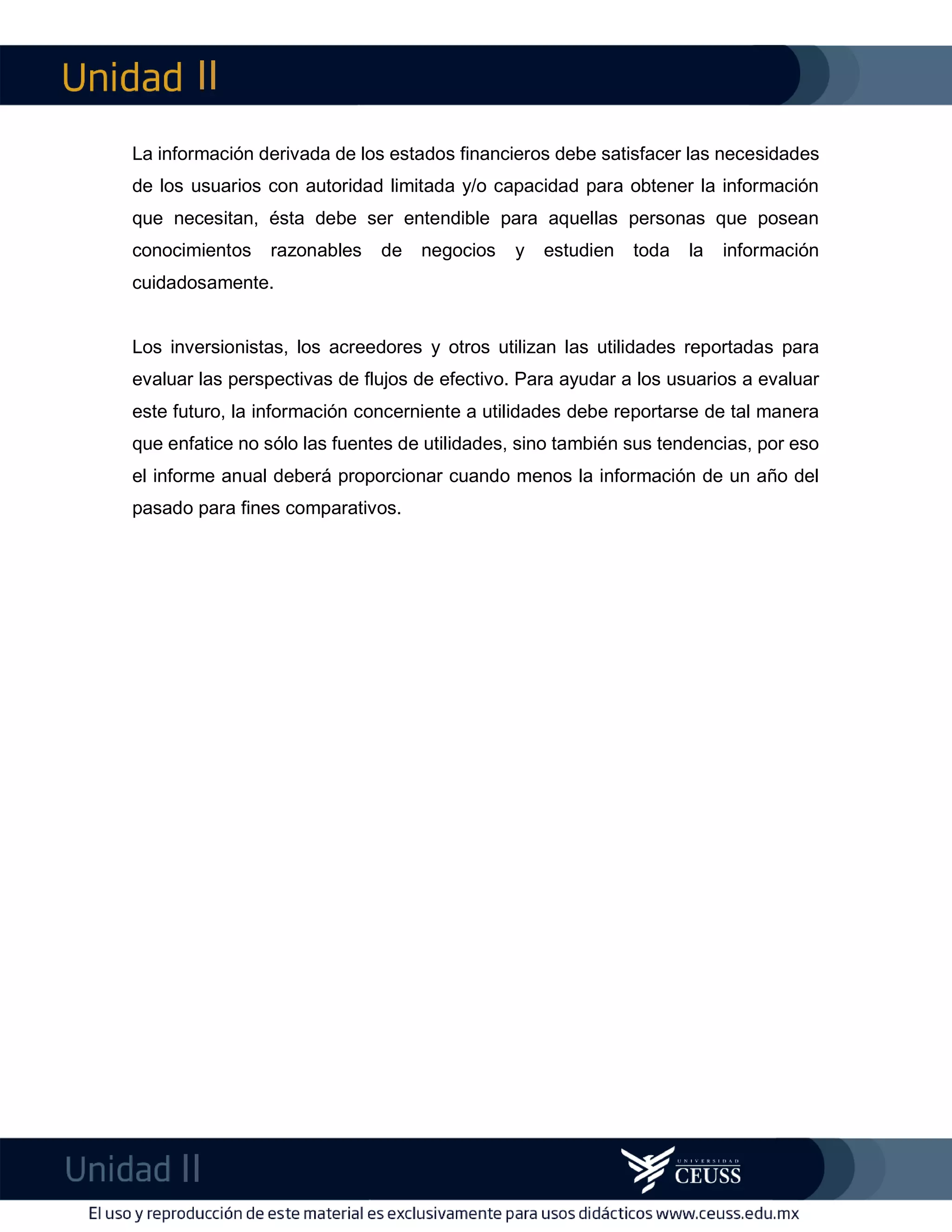 II
II
m
F
La información derivada de los estados financieros debe satisfacer las necesidades
de los usuarios con autoridad limitada y/o capacidad para obtener la información
que necesitan, ésta debe ser entendible para aquellas personas que posean
conocimientos razonables de negocios y estudien toda la información
cuidadosamente.
Los inversionistas, los acreedores y otros utilizan las utilidades reportadas para
evaluar las perspectivas de flujos de efectivo. Para ayudar a los usuarios a evaluar
este futuro, la información concerniente a utilidades debe reportarse de tal manera
que enfatice no sólo las fuentes de utilidades, sino también sus tendencias, por eso
el informe anual deberá proporcionar cuando menos la información de un año del
pasado para fines comparativos.
 