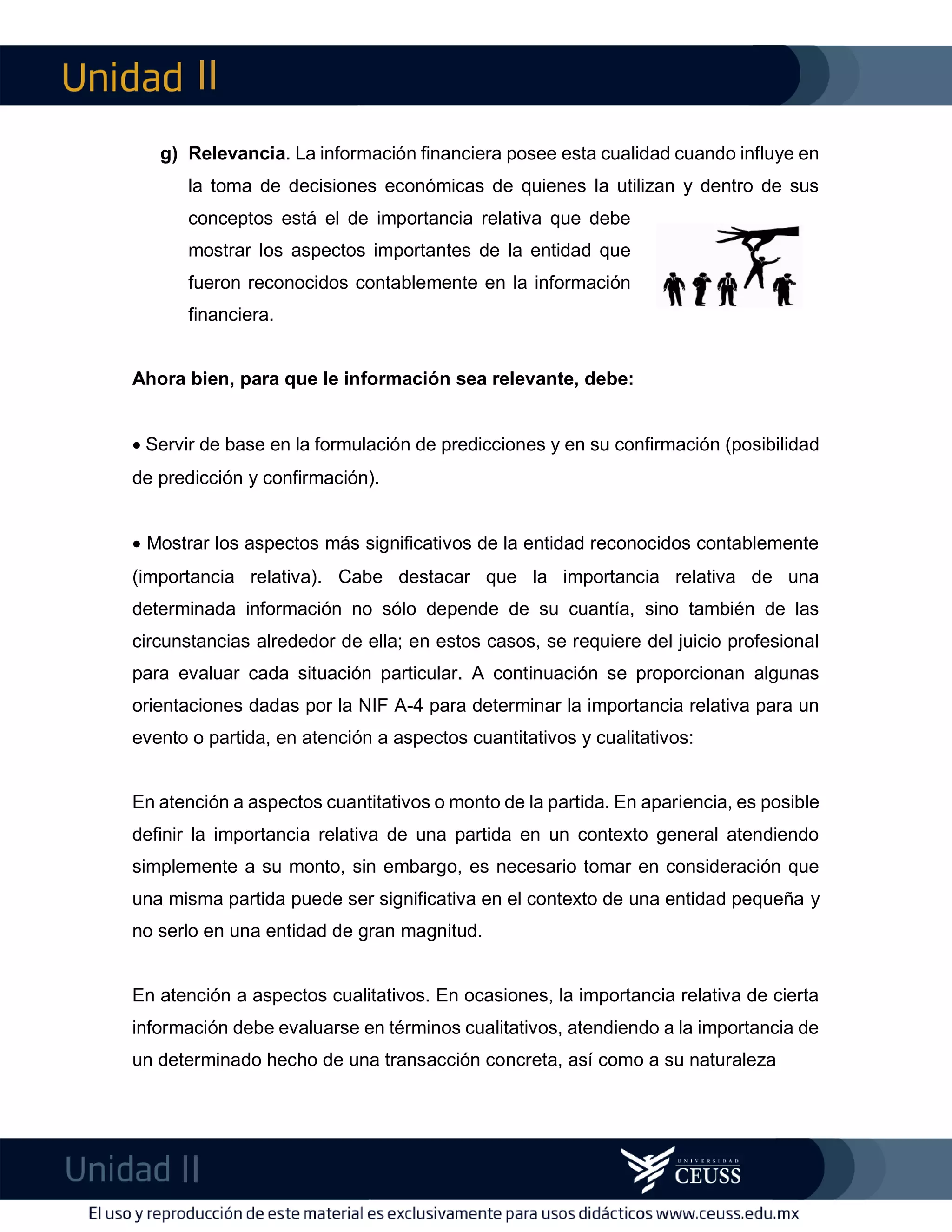 II
II
m
F
g) Relevancia. La información financiera posee esta cualidad cuando influye en
la toma de decisiones económicas de quienes la utilizan y dentro de sus
conceptos está el de importancia relativa que debe
mostrar los aspectos importantes de la entidad que
fueron reconocidos contablemente en la información
financiera.
Ahora bien, para que le información sea relevante, debe:
 Servir de base en la formulación de predicciones y en su confirmación (posibilidad
de predicción y confirmación).
 Mostrar los aspectos más significativos de la entidad reconocidos contablemente
(importancia relativa). Cabe destacar que la importancia relativa de una
determinada información no sólo depende de su cuantía, sino también de las
circunstancias alrededor de ella; en estos casos, se requiere del juicio profesional
para evaluar cada situación particular. A continuación se proporcionan algunas
orientaciones dadas por la NIF A-4 para determinar la importancia relativa para un
evento o partida, en atención a aspectos cuantitativos y cualitativos:
En atención a aspectos cuantitativos o monto de la partida. En apariencia, es posible
definir la importancia relativa de una partida en un contexto general atendiendo
simplemente a su monto, sin embargo, es necesario tomar en consideración que
una misma partida puede ser significativa en el contexto de una entidad pequeña y
no serlo en una entidad de gran magnitud.
En atención a aspectos cualitativos. En ocasiones, la importancia relativa de cierta
información debe evaluarse en términos cualitativos, atendiendo a la importancia de
un determinado hecho de una transacción concreta, así como a su naturaleza
 