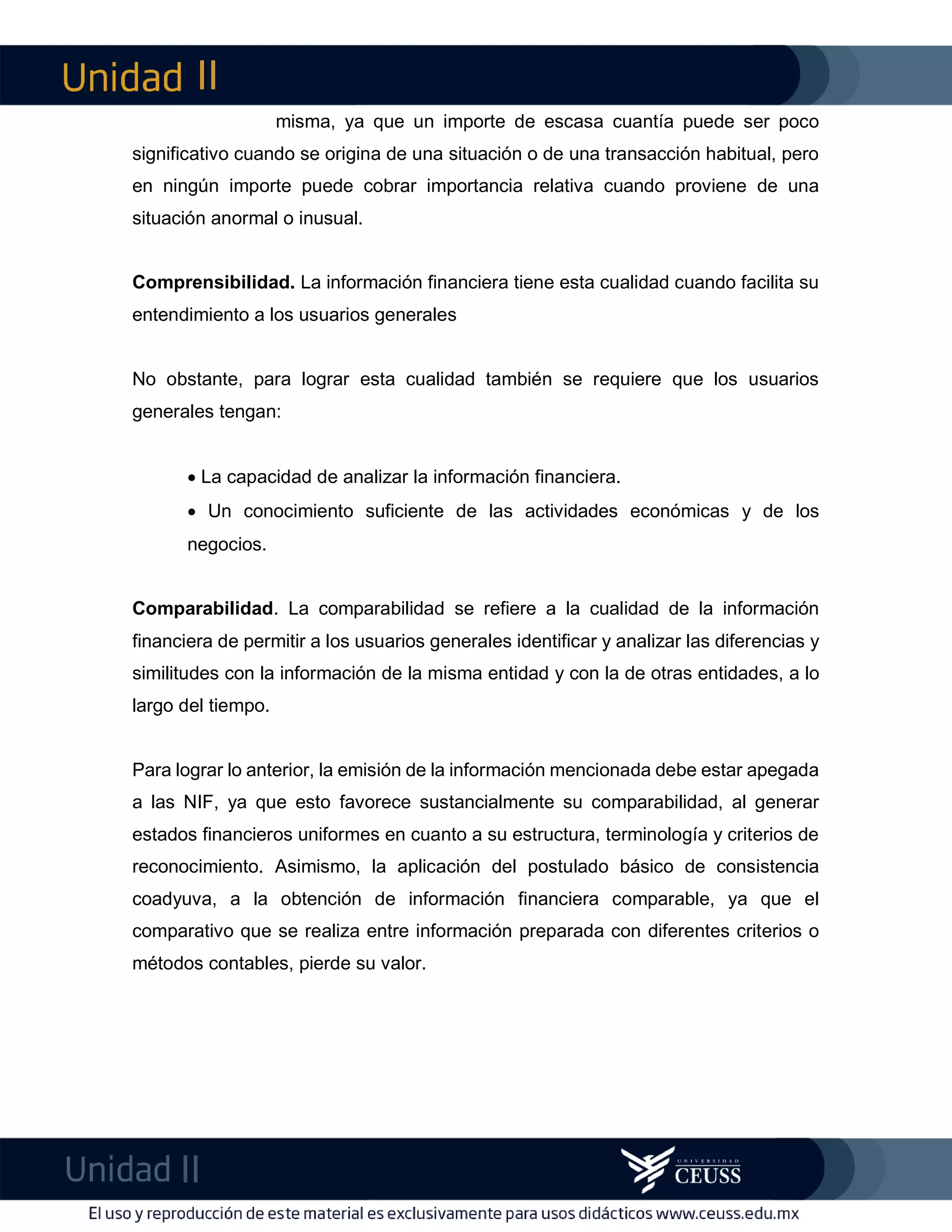 II
II
m
F
misma, ya que un importe de escasa cuantía puede ser poco
significativo cuando se origina de una situación o de una transacción habitual, pero
en ningún importe puede cobrar importancia relativa cuando proviene de una
situación anormal o inusual.
Comprensibilidad. La información financiera tiene esta cualidad cuando facilita su
entendimiento a los usuarios generales
No obstante, para lograr esta cualidad también se requiere que los usuarios
generales tengan:
 La capacidad de analizar la información financiera.
 Un conocimiento suficiente de las actividades económicas y de los
negocios.
Comparabilidad. La comparabilidad se refiere a la cualidad de la información
financiera de permitir a los usuarios generales identificar y analizar las diferencias y
similitudes con la información de la misma entidad y con la de otras entidades, a lo
largo del tiempo.
Para lograr lo anterior, la emisión de la información mencionada debe estar apegada
a las NIF, ya que esto favorece sustancialmente su comparabilidad, al generar
estados financieros uniformes en cuanto a su estructura, terminología y criterios de
reconocimiento. Asimismo, la aplicación del postulado básico de consistencia
coadyuva, a la obtención de información financiera comparable, ya que el
comparativo que se realiza entre información preparada con diferentes criterios o
métodos contables, pierde su valor.
 