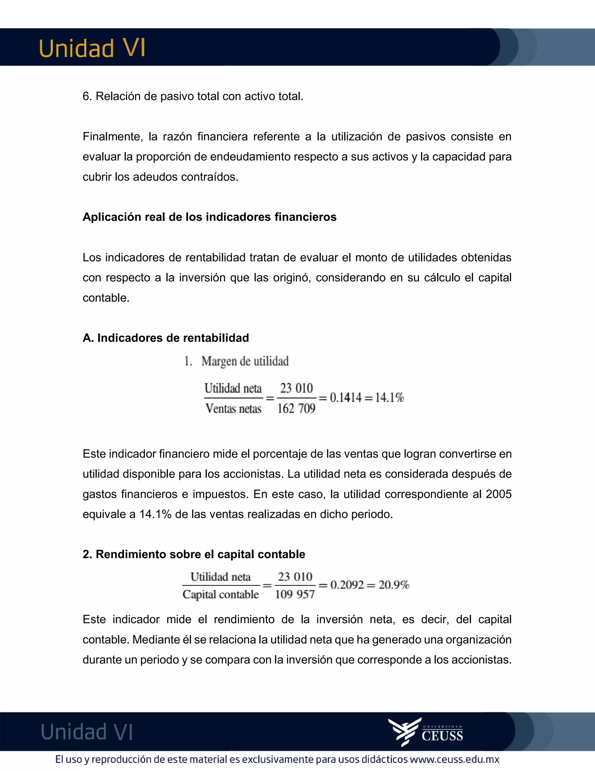 VI
VI
imF6. Relación de pasivo total con activo total.
Finalmente, la razón financiera referente a la utilización de pasivos consiste en
evaluar la proporción de endeudamiento respecto a sus activos y la capacidad para
cubrir los adeudos contraídos.
Aplicación real de los indicadores financieros
Los indicadores de rentabilidad tratan de evaluar el monto de utilidades obtenidas
con respecto a la inversión que las originó, considerando en su cálculo el capital
contable.
A. Indicadores de rentabilidad
Este indicador financiero mide el porcentaje de las ventas que logran convertirse en
utilidad disponible para los accionistas. La utilidad neta es considerada después de
gastos financieros e impuestos. En este caso, la utilidad correspondiente al 2005
equivale a 14.1% de las ventas realizadas en dicho periodo.
2. Rendimiento sobre el capital contable
Este indicador mide el rendimiento de la inversión neta, es decir, del capital
contable. Mediante él se relaciona la utilidad neta que ha generado una organización
durante un periodo y se compara con la inversión que corresponde a los accionistas.
 