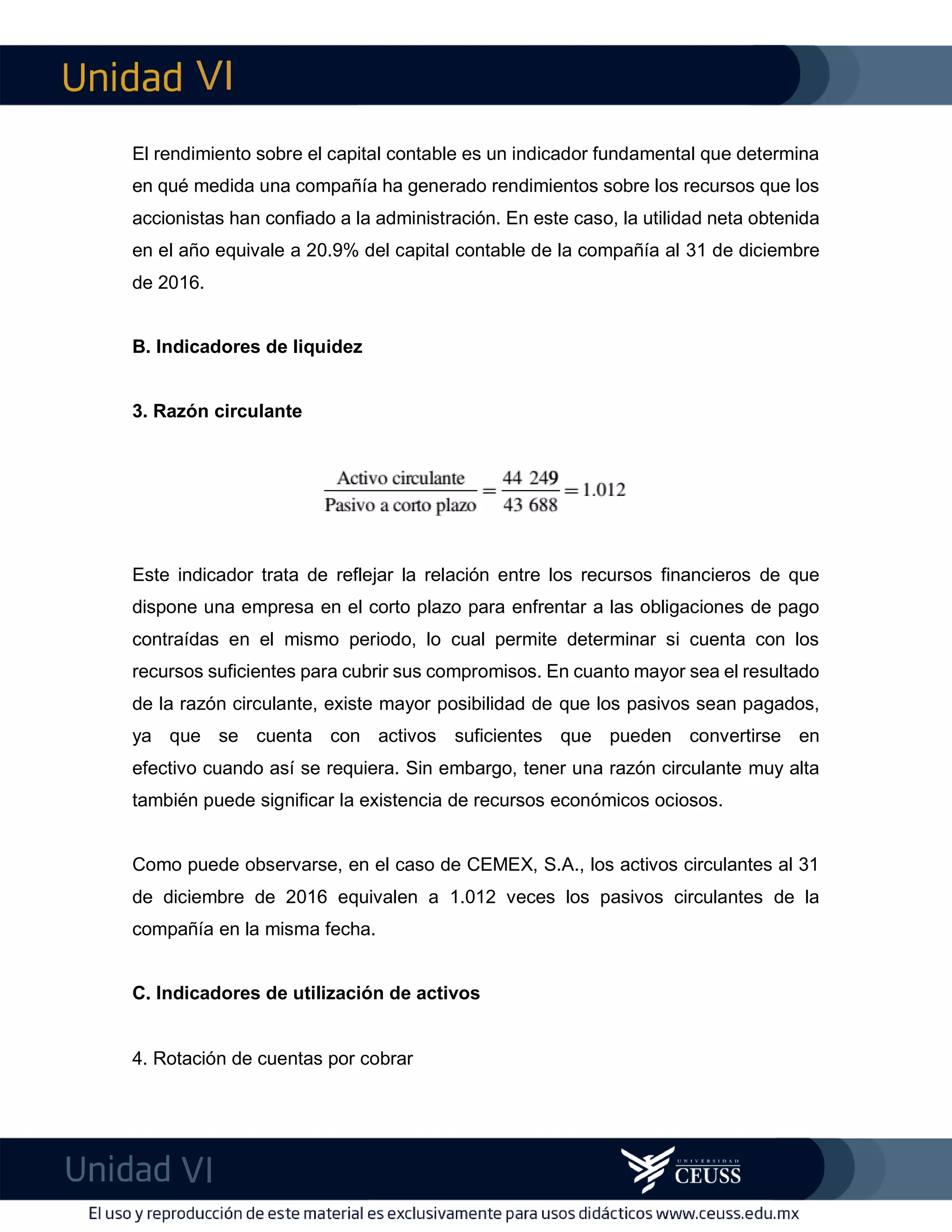 VI
VI
imFEl rendimiento sobre el capital contable es un indicador fundamental que determina
en qué medida una compañía ha generado rendimientos sobre los recursos que los
accionistas han confiado a la administración. En este caso, la utilidad neta obtenida
en el año equivale a 20.9% del capital contable de la compañía al 31 de diciembre
de 2016.
B. Indicadores de liquidez
3. Razón circulante
Este indicador trata de reflejar la relación entre los recursos financieros de que
dispone una empresa en el corto plazo para enfrentar a las obligaciones de pago
contraídas en el mismo periodo, lo cual permite determinar si cuenta con los
recursos suficientes para cubrir sus compromisos. En cuanto mayor sea el resultado
de la razón circulante, existe mayor posibilidad de que los pasivos sean pagados,
ya que se cuenta con activos suficientes que pueden convertirse en
efectivo cuando así se requiera. Sin embargo, tener una razón circulante muy alta
también puede significar la existencia de recursos económicos ociosos.
Como puede observarse, en el caso de CEMEX, S.A., los activos circulantes al 31
de diciembre de 2016 equivalen a 1.012 veces los pasivos circulantes de la
compañía en la misma fecha.
C. Indicadores de utilización de activos
4. Rotación de cuentas por cobrar
 