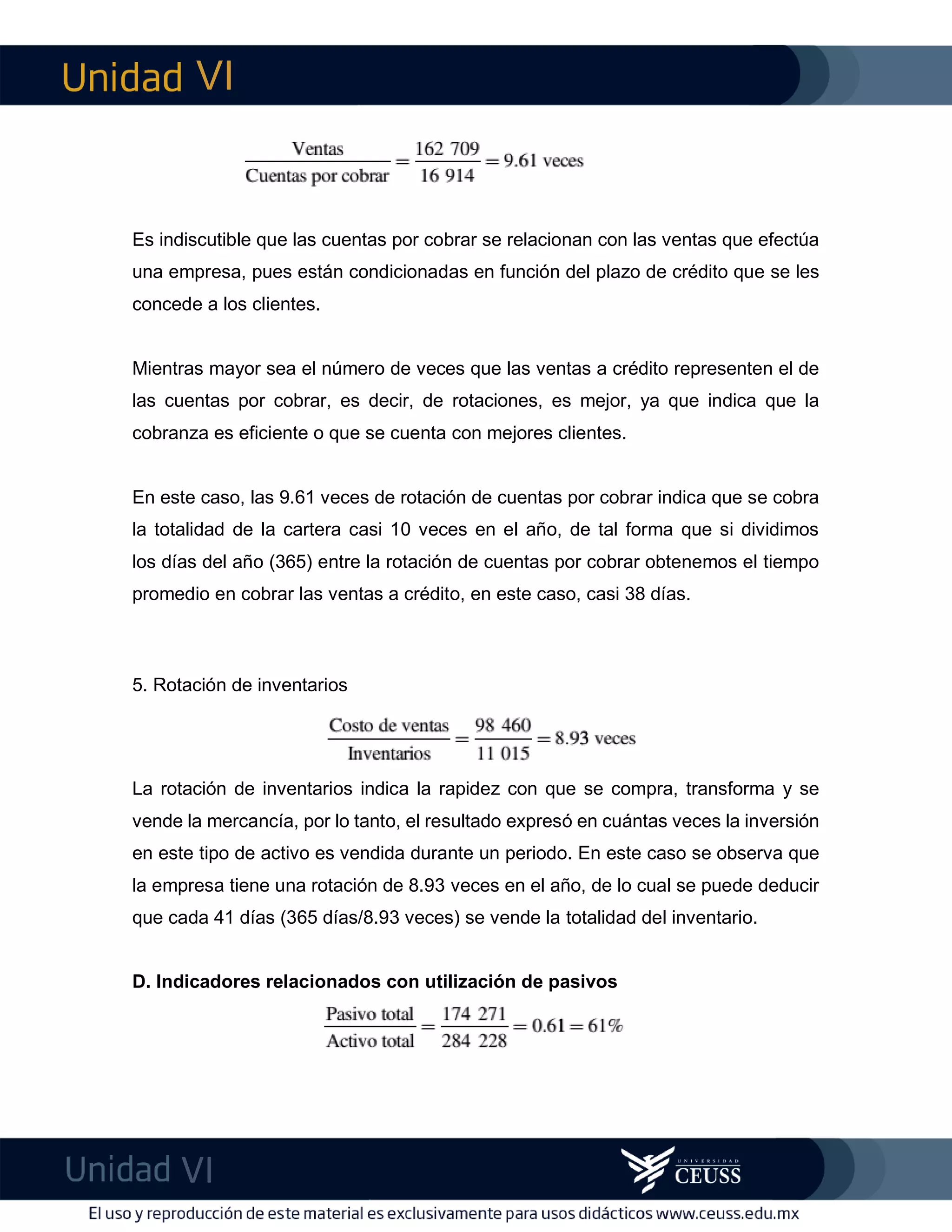 VI
VI
imF
Es indiscutible que las cuentas por cobrar se relacionan con las ventas que efectúa
una empresa, pues están condicionadas en función del plazo de crédito que se les
concede a los clientes.
Mientras mayor sea el número de veces que las ventas a crédito representen el de
las cuentas por cobrar, es decir, de rotaciones, es mejor, ya que indica que la
cobranza es eficiente o que se cuenta con mejores clientes.
En este caso, las 9.61 veces de rotación de cuentas por cobrar indica que se cobra
la totalidad de la cartera casi 10 veces en el año, de tal forma que si dividimos
los días del año (365) entre la rotación de cuentas por cobrar obtenemos el tiempo
promedio en cobrar las ventas a crédito, en este caso, casi 38 días.
5. Rotación de inventarios
La rotación de inventarios indica la rapidez con que se compra, transforma y se
vende la mercancía, por lo tanto, el resultado expresó en cuántas veces la inversión
en este tipo de activo es vendida durante un periodo. En este caso se observa que
la empresa tiene una rotación de 8.93 veces en el año, de lo cual se puede deducir
que cada 41 días (365 días/8.93 veces) se vende la totalidad del inventario.
D. Indicadores relacionados con utilización de pasivos
 