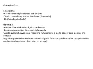 Outras histórias: Email diário: Caso não tenha preenchido (fim do dia) Tendo preenchido, mas muito abaixo (fim do dia) Histórico (início do dia) Release 2 Compartilhar no Facebook, Orkut e Twitter Ranking dos mantém dieta mais balanceada Alerta quando houver piora repentina (futuramente o alerta pode ir para a entrar em contato) Agrados quando tiver melhora sensível (alguma forma de parabenização, seja puramente motivacional ou mesmo descontos no serviço) 