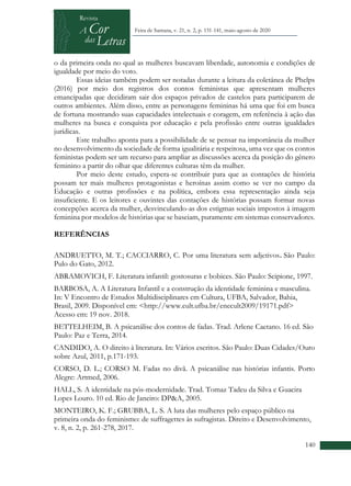 +
140
Feira de Santana, v. 21, n. 2, p. 131-141, maio-agosto de 2020
o da primeira onda no qual as mulheres buscavam liberdade, autonomia e condições de
igualdade por meio do voto.
Essas ideias também podem ser notadas durante a leitura da coletânea de Phelps
(2016) por meio dos registros dos contos feministas que apresentam mulheres
emancipadas que decidiram sair dos espaços privados de castelos para participarem de
outros ambientes. Além disso, entre as personagens femininas há uma que foi em busca
de fortuna mostrando suas capacidades intelectuais e coragem, em referência à ação das
mulheres na busca e conquista por educação e pela profissão entre outras igualdades
jurídicas.
Este trabalho aponta para a possibilidade de se pensar na importância da mulher
no desenvolvimento da sociedade de forma igualitária e respeitosa, uma vez que os contos
feministas podem ser um recurso para ampliar as discussões acerca da posição do gênero
feminino a partir do olhar que diferentes culturas têm da mulher.
Por meio deste estudo, espera-se contribuir para que as contações de história
possam ter mais mulheres protagonistas e heroínas assim como se ver no campo da
Educação e outras profissões e na política, embora essa representação ainda seja
insuficiente. E os leitores e ouvintes das contações de histórias possam formar novas
concepções acerca da mulher, desvinculando-as dos estigmas sociais impostos à imagem
feminina por modelos de histórias que se baseiam, puramente em sistemas conservadores.
REFERÊNCIAS
ANDRUETTO, M. T.; CACCIARRO, C. Por uma literatura sem adjetivos. São Paulo:
Pulo do Gato, 2012.
ABRAMOVICH, F. Literatura infantil: gostosuras e bobices. São Paulo: Scipione, 1997.
BARBOSA, A. A Literatura Infantil e a construção da identidade feminina e masculina.
In: V Encontro de Estudos Multidisciplinares em Cultura, UFBA, Salvador, Bahia,
Brasil, 2009. Disponível em: <http://www.cult.ufba.br/enecult2009/19171.pdf>
Acesso em: 19 nov. 2018.
BETTELHEIM, B. A psicanálise dos contos de fadas. Trad. Arlene Caetano. 16 ed. São
Paulo: Paz e Terra, 2014.
CANDIDO, A. O direito à literatura. In: Vários escritos. São Paulo: Duas Cidades/Ouro
sobre Azul, 2011, p.171-193.
CORSO, D. L.; CORSO M. Fadas no divã. A psicanálise nas histórias infantis. Porto
Alegre: Artmed, 2006.
HALL, S. A identidade na pós-modernidade. Trad. Tomaz Tadeu da Silva e Guacira
Lopes Louro. 10 ed. Rio de Janeiro: DP&A, 2005.
MONTEIRO, K. F.; GRUBBA, L. S. A luta das mulheres pelo espaço público na
primeira onda do feminismo: de suffragettes às sufragistas. Direito e Desenvolvimento,
v. 8, n. 2, p. 261-278, 2017.
 