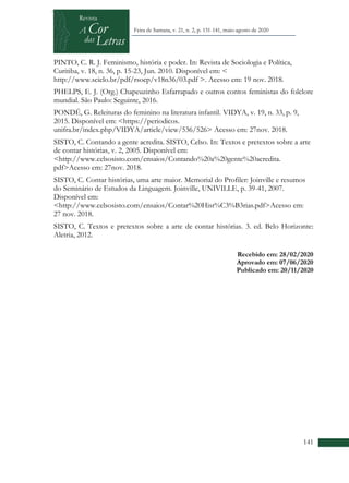 +
141
Feira de Santana, v. 21, n. 2, p. 131-141, maio-agosto de 2020
PINTO, C. R. J. Feminismo, história e poder. In: Revista de Sociologia e Política,
Curitiba, v. 18, n. 36, p. 15-23, Jun. 2010. Disponível em: <
http://www.scielo.br/pdf/rsocp/v18n36/03.pdf >. Acesso em: 19 nov. 2018.
PHELPS, E. J. (Org.) Chapeuzinho Esfarrapado e outros contos feministas do folclore
mundial. São Paulo: Seguinte, 2016.
PONDÉ, G. Releituras do feminino na literatura infantil. VIDYA, v. 19, n. 33, p. 9,
2015. Disponível em: <https://periodicos.
unifra.br/index.php/VIDYA/article/view/536/526> Acesso em: 27nov. 2018.
SISTO, C. Contando a gente acredita. SISTO, Celso. In: Textos e pretextos sobre a arte
de contar histórias, v. 2, 2005. Disponível em:
<http://www.celsosisto.com/ensaios/Contando%20a%20gente%20acredita.
pdf>Acesso em: 27nov. 2018.
SISTO, C. Contar histórias, uma arte maior. Memorial do Profiler: Joinville e resumos
do Seminário de Estudos da Linguagem. Joinville, UNIVILLE, p. 39-41, 2007.
Disponível em:
<http://www.celsosisto.com/ensaios/Contar%20Hist%C3%B3rias.pdf>Acesso em:
27 nov. 2018.
SISTO, C. Textos e pretextos sobre a arte de contar histórias. 3. ed. Belo Horizonte:
Aletria, 2012.
Recebido em: 28/02/2020
Aprovado em: 07/06/2020
Publicado em: 20/11/2020
 
