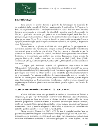 +
132
Feira de Santana, v. 21, n. 2, p. 131-141, maio-agosto de 2020
1 INTRODUÇÃO
Este estudo foi escrito durante o período de participação na disciplina do
mestrado intitulada: contação de história e a constituição de sujeito leitor do Programa de
Pós-Graduação em Educação e Contemporaneidade-PPGEduC da Uneb. Neste trabalho,
busca-se compreender a construção da identidade feminina através da contação de
história, a partir das narrativas que apresentam as mulheres na posição de heroínas e
protagonista, postura diferenciada daquelas dos contos tradicionais europeus, tendo em
vista que os estereótipos de personagens femininos apresentados no estudo têm uma
ligação com as ideologias propostas pelo movimento feminista, em especial, o da primeira
onda do feminismo.
Nesses contos, o gênero feminino tem uma posição de protagonismo e
autonomia, trazendo uma ruptura com a imagem indefesa e de fragilidade, culturalmente
determinada para as mulheres por séculos. Para isso, tem-se a discussão acerca da
contação de história, da identidade cultural, uma breve abordagem sobre o movimento
feminista e a representação das mulheres nos contos. Tratando os temas a partir de
pesquisa bibliográfica, tendo como base os estudos de Hall (2005), Sisto (2005),
Abramovich (2012), Andruetto (2012), Candido (2011), Pinto (2010) e outros estudiosos
dos temas.
A seguir, após discussões teóricas, são apresentados dois contos da obra
“Chapeuzinho Esfarrapada e outros contos feministas do folclore mundial”, da autora
Ethel Johnston Phelps (2016), com o objetivo de descrever a representação feminina das
personagens dos contos e a relação com as ideias abordadas pelo movimento feminista
na primeira onda. Para alcançar o objetivo, foi necessário estudar sobre a contação de
história e a construção da identidade cultural, especialmente a feminina, a partir daquela
etapa do movimento e seu desdobramento. Com base nos estudos, procurou-se descrever
as personagens femininas apresentadas nos três contos que têm registro com datação do
século XIX.
2 CONTANDO HISTÓRIAS E IDENTIDADE CULTURAL
Contar histórias é uma arte que conduz o ouvinte a um mundo de fantasia e
imaginação, no qual se pode vivenciar e conviver com diferentes seres sobrenaturais,
como os gigantes, as fadas, as princesas e rainhas, os reis e príncipes além de outras
criaturas que povoam os contos de fadas e folclóricos em quaisquer tempos e espaços,
sendo um momento lúdico para todas as idades, porque durante a narrativa as “crianças
se encantam com o possível e o impossível. Os adultos se encantam em vislumbrar um
caminho que lhes devolva o sonho” (SISTO 2005, p.02).
Nesse sentido, Abramovich (2009, p.17) diz que é ouvindo histórias “que se
podem descobrir outros lugares, outros tempos, outros jeitos de agir e de ser, outra ótica”,
porquanto nesse momento o ouvinte pode dar espaço para imaginação, partindo para
aventuras, conhecendo costumes e observando paisagens de outros sujeitos, em um
 