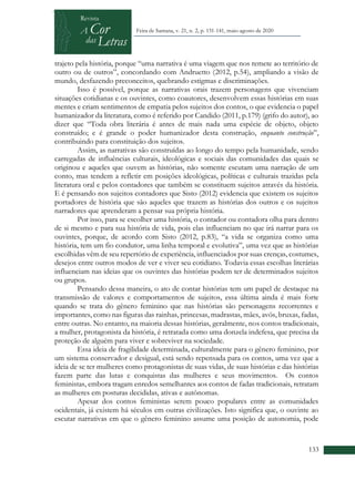 +
133
Feira de Santana, v. 21, n. 2, p. 131-141, maio-agosto de 2020
trajeto pela história, porque “uma narrativa é uma viagem que nos remete ao território de
outro ou de outros”, concordando com Andruetto (2012, p.54), ampliando a visão de
mundo, desfazendo preconceitos, quebrando estigmas e discriminações.
Isso é possível, porque as narrativas orais trazem personagens que vivenciam
situações cotidianas e os ouvintes, como coautores, desenvolvem essas histórias em suas
mentes e criam sentimentos de empatia pelos sujeitos dos contos, o que evidencia o papel
humanizador da literatura, como é referido por Candido (2011, p.179) (grifo do autor), ao
dizer que “Toda obra literária é antes de mais nada uma espécie de objeto, objeto
construído; e é grande o poder humanizador desta construção, enquanto construção”,
contribuindo para constituição dos sujeitos.
Assim, as narrativas são construídas ao longo do tempo pela humanidade, sendo
carregadas de influências culturais, ideológicas e sociais das comunidades das quais se
originou e aqueles que ouvem as histórias, não somente escutam uma narração de um
conto, mas tendem a refletir em posições ideológicas, políticas e culturais trazidas pela
literatura oral e pelos contadores que também se constituem sujeitos através da história.
E é pensando nos sujeitos contadores que Sisto (2012) evidencia que existem os sujeitos
portadores de história que são aqueles que trazem as histórias dos outros e os sujeitos
narradores que aprenderam a pensar sua própria história.
Por isso, para se escolher uma história, o contador ou contadora olha para dentro
de si mesmo e para sua história de vida, pois elas influenciam no que irá narrar para os
ouvintes, porque, de acordo com Sisto (2012, p.83), “a vida se organiza como uma
história, tem um fio condutor, uma linha temporal e evolutiva”, uma vez que as histórias
escolhidas vêm de seu repertório de experiência, influenciados por suas crenças, costumes,
desejos entre outros modos de ver e viver seu cotidiano. Todavia essas escolhas literárias
influenciam nas ideias que os ouvintes das histórias podem ter de determinados sujeitos
ou grupos.
Pensando dessa maneira, o ato de contar histórias tem um papel de destaque na
transmissão de valores e comportamentos de sujeitos, essa última ainda é mais forte
quando se trata do gênero feminino que nas histórias são personagens recorrentes e
importantes, como nas figuras das rainhas, princesas, madrastas, mães, avós, bruxas, fadas,
entre outras. No entanto, na maioria dessas histórias, geralmente, nos contos tradicionais,
a mulher, protagonista da história, é retratada como uma donzela indefesa, que precisa da
proteção de alguém para viver e sobreviver na sociedade.
Essa ideia de fragilidade determinada, culturalmente para o gênero feminino, por
um sistema conservador e desigual, está sendo repensada para os contos, uma vez que a
ideia de se ter mulheres como protagonistas de suas vidas, de suas histórias e das histórias
fazem parte das lutas e conquistas das mulheres e seus movimentos. Os contos
feministas, embora tragam enredos semelhantes aos contos de fadas tradicionais, retratam
as mulheres em posturas decididas, ativas e autônomas.
Apesar dos contos feministas serem pouco populares entre as comunidades
ocidentais, já existem há séculos em outras civilizações. Isto significa que, o ouvinte ao
escutar narrativas em que o gênero feminino assume uma posição de autonomia, pode
 