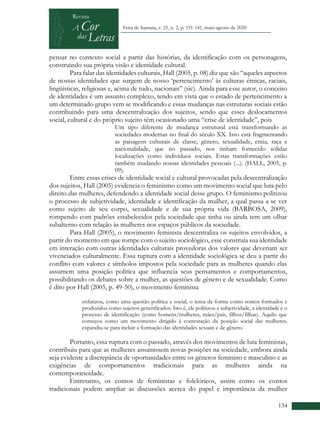 +
134
Feira de Santana, v. 21, n. 2, p. 131-141, maio-agosto de 2020
pensar no contexto social a partir das histórias, da identificação com os personagens,
construindo sua própria visão e identidade cultural.
Para falar das identidades culturais, Hall (2005, p. 08) diz que são “aqueles aspectos
de nossas identidades que surgem de nosso ‘pertencimento’ às culturas étnicas, raciais,
lingüísticas, religiosas e, acima de tudo, nacionais” (sic). Ainda para esse autor, o conceito
de identidades é um assunto complexo, tendo em vista que o estado de pertencimento a
um determinado grupo vem se modificando e essas mudanças nas estruturas sociais estão
contribuindo para uma descentralização dos sujeitos, sendo que esses deslocamentos
social, cultural e do próprio sujeito têm ocasionado uma “crise de identidade”, pois
Um tipo diferente de mudança estrutural está transformando as
sociedades modernas no final do século XX. Isso está fragmentando
as paisagens culturais de classe, gênero, sexualidade, etnia, raça e
nacionalidade, que no passado, nos tinham fornecido sólidas
localizações como indivíduos sociais. Estas transformações estão
também mudando nossas identidades pessoais (...). (HALL, 2005, p.
09).
Entre essas crises de identidade social e cultural provocadas pela descentralização
dos sujeitos, Hall (2005) evidencia o feminismo como um movimento social que luta pelo
direito das mulheres, defendendo a identidade social desse grupo. O feminismo politizou
o processo de subjetividade, identidade e identificação da mulher, a qual passa a se ver
como sujeito de seu corpo, sexualidade e de sua própria vida (BARBOSA, 2009),
rompendo com padrões estabelecidos pela sociedade que tinha ou ainda tem um olhar
subalterno com relação às mulheres nos espaços públicos da sociedade.
Para Hall (2005), o movimento feminista descentraliza os sujeitos envolvidos, a
partir do momento em que rompe com o sujeito sociológico, esse construía sua identidade
em interação com outras identidades culturais provedoras dos valores que deveriam ser
vivenciados culturalmente. Essa ruptura com a identidade sociológica se deu a partir do
conflito com valores e símbolos impostos pela sociedade para as mulheres quando elas
assumem uma posição política que influencia seus pensamentos e comportamentos,
possibilitando os debates sobre a mulher, as questões de gênero e de sexualidade. Como
é dito por Hall (2005, p. 49-50), o movimento feminista
enfatizou, como uma questão política e social, o tema da forma como somos formados e
produzidos como sujeitos generificados. Isto é, ele politizou a subjetividade, a identidade e o
processo de identificação (como homens/mulheres, mães/pais, filhos/filhas). Aquilo que
começou como um movimento dirigido à contestação da posição social das mulheres,
expandiu-se para incluir a formação das identidades sexuais e de gênero.
Portanto, essa ruptura com o passado, através dos movimentos de luta feministas,
contribuiu para que as mulheres assumissem novas posições na sociedade, embora ainda
seja evidente a discrepância de oportunidades entre os gêneros feminino e masculino e as
exigências de comportamentos tradicionais para as mulheres ainda na
contemporaneidade.
Entretanto, os contos de feministas e folclóricos, assim como os contos
tradicionais podem ampliar as discussões acerca do papel e importância da mulher
 