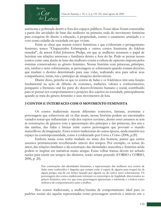 +
135
Feira de Santana, v. 21, n. 2, p. 131-141, maio-agosto de 2020
autônoma e politizada dentro e fora dos espaços públicos. Essas ideias foram construídas
a partir das atividades de lutas das mulheres na primeira onda do movimento feminista
para conquista do direito à educação, à propriedade, contra o casamento arranjado e o
voto como cidadãs da sociedade em que viviam.
Entre as obras que trazem contos feministas e que evidenciam o protagonismo
feminino, temos “Chapeuzinho Esfarrapada e outros contos feministas do folclore
mundial”, da autora Ethel Johnston Phelps, em que as mulheres assumem o papel de
heroínas nas relações amorosas e familiares dentro e fora do lar. Pode-se pensar nesses
contos como uma alusão às lutas das mulheres contra a cultura de opressão imposta pelos
sistemas conservadores ao gênero feminino. Nessas histórias com princesas, príncipes,
reis, rainhas e seres sobrenaturais, as personagens se sobressaem quando tomam decisões
que mudam o destino determinado para suas vidas, realizando atos para salvar seus
companheiros, irmãs, reis e príncipes de situações desfavoráveis.
Diante disso, percebe-se que os contos de fadas e os folclóricos têm uma função
fundamental na ação de difusão de costumes, tradições, valores e conhecimentos,
porquanto a literatura oral faz parte do desenvolvimento humano e social, contribuído
para se pensar nos comportamentos e posições dos sujeitos na sociedade, principalmente
quando se trata do gênero feminino e seus movimentos de luta.
3 CONTOS E INTERFACES COM O MOVIMENTO FEMINISTA
Os contos tradicionais trazem diferentes contextos, fantasia, aventuras e
personagens que sobrevivem até os dias atuais, nessas histórias podem ser encontrados
variados temas que influenciam a vida dos sujeitos ouvintes, dentre esses assuntos se tem
as construções de gêneros com a apresentação dos príncipes e das princesas, dos reis e
das rainhas, das fadas e bruxas entre outros personagens que povoam o mundo
maravilhoso da imaginação. Esses contos tradicionais de outras épocas, ainda mantêm seu
espaço na contemporaneidade, como é evidenciado por Corso e Corso (2006, p.20)
Embora muita coisa tenha mudado no reino dos homens, parece que certos
assuntos permaneceram reverberando através dos tempos. Por exemplo, os temas do
amor, das relações familiares e da construção das identidades masculina e feminina ainda
podem se inspirar em narrativas muito antigas. Essas velhas tramas devem ter achado
razões para existir em tempos tão distintos, senão teriam perecido (CORSO e CORSO,
2006, p. 20).
Nas construções das identidades femininas, a representação das mulheres nos contos de
fadas mais conhecidos é daquelas que sempre estão à espera de alguém para resgatá-las de
algum perigo, seja de um feitiço lançado por alguém ou de outros seres sobrenaturais. Os
personagens dos contos tradicionais reforçam os estereótipos de fragilidade direcionados ao
gênero feminino, uma vez que esses personagens apresentam a submissão e a beleza como
atributos de comportamentos para a mulher.
Nos contos tradicionais, a mulher/menina de comportamento ideal para os
padrões sociais são aquelas representadas como personagens sensíveis e amáveis em: a
 
