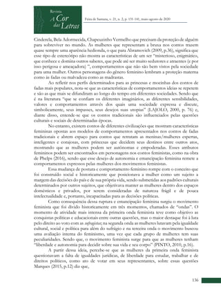 +
136
Feira de Santana, v. 21, n. 2, p. 131-141, maio-agosto de 2020
Cinderela, Bela Adormecida, Chapeuzinho Vermelho que precisam da proteção de alguém
para sobreviver no mundo. As mulheres que representam a bruxa nos contos trazem
quase sempre uma aparência hedionda, o que para Abramovich (2009, p.36), significa que
esse tipo de estereótipo não mostra as características de um ser “misterioso, enigmático,
que conhece e domina outros saberes, que pode até ser muito sedutores e atraentes (e por
isso perigosa e ameaçadora) ”, comportamentos que não são bem vistos pela sociedade
para uma mulher. Outros personagens do gênero feminino lembram a proteção materna
como às fadas ou malvadeza como as madrastas.
Ao refletir nos perfis determinados para as princesas e mocinhas dos contos de
fadas mais populares, nota-se que as características de comportamentos ideias se repetem
e são as que mais se difundiram ao longo do tempo em diferentes sociedades. Sendo que
é na literatura “que se confiam os diferentes imaginários, as diferentes sensibilidades,
valores e comportamentos através dos quais uma sociedade expressa e discute,
simbolicamente, seus impasses, seus desejos suas utopias” (LAJOLO, 2000, p. 76) e,
diante disso, entende-se que os contos tradicionais são influenciados pelas questões
culturais e sociais de determinadas épocas.
No entanto, existem contos de diferentes civilizações que mostram características
femininas opostas aos modelos de comportamentos apresentados nos contos de fadas
tradicionais e abrem espaço para contos que retratam as meninas/mulheres espertas,
inteligentes e corajosas, com princesas que decidem seus destinos entre outros atos,
mostrando que as mulheres podem ser autônomas e empoderadas. Esses atributos
femininos podem ser encontrados em personagens nos contos feministas, como na obra
de Phelps (2016), sendo que esse desejo de autonomia e emancipação feminina remete a
comportamentos expressos pelas mulheres dos movimentos feministas.
Essa mudança de postura e comportamento feminino rompe com o conceito que
foi construído social e historicamente que posicionava a mulher como um sujeito a
margem das decisões do país e de sua própria vida, sendo submetidas aos padrões culturais
determinados por outros sujeitos, que objetivava manter as mulheres dentro dos espaços
domésticos e privados, por serem consideradas de natureza frágil e de pouca
intelectualidade e, portanto, incapacitadas para as decisões políticas.
Como consequência dessa ruptura e emancipação feminina surgiu o movimento
feminista que foi divido historicamente em três momentos, chamados de “ondas”. O
momento de atividade mais intensa da primeira onda feminista teve como objetivo as
conquistas políticas e educacionais entre outras questões, mas o maior destaque foi à luta
pelo direito ao voto com as sufragistas; na segunda onda as mulheres lutavam pela igualdade
cultural, social e política para além do sufrágio e na terceira onda o movimento buscou
uma avaliação interna do feminismo, uma vez que cada grupo de mulheres tem suas
peculiaridades. Sendo que, o movimento feminista surge para que as mulheres tenham
“liberdade e autonomia para decidir sobre sua vida e seu corpo” (PINTO, 2010, p.16).
A partir dessa ideia, percebe-se que as mulheres da primeira onda feminista
questionavam a falta de igualdades jurídicas, de liberdade para estudar, trabalhar e de
direitos políticos, como ato de votar em seus representantes, sobre essas questões
Marques (2015, p.12) diz que,
 