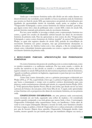 +
138
Feira de Santana, v. 21, n. 2, p. 131-141, maio-agosto de 2020
Ainda que o movimento feminista tenha sido divido em três ondas durante seu
desenvolvimento nas sociedades, neste trabalho se focou na primeira onda do feminismo
que ocorreu no final do século XIX, que representava um período de reivindicações por
igualdades de oportunidades dentro da sociedade, sendo assim, ao analisar a obra
“Chapeuzinho Esfarrapada e outros contos feministas do folclore mundial”, percebe-se
que alguns contos têm a data de publicação entre o século XIX e início do século XX,
período histórico marcado pela primeira onda do movimento feminista.
Por isso, neste trabalho se investiga a relação entre a representação feminina nos
contos, a partir dos estudos da identidade cultural baseada nas ideias do movimento
feminista da primeira onda. Para tal, apresentam-se dois contos da obra “Chapeuzinho
Esfarrapada e outros contos feministas do folclore mundial” da autora Ethel Johnston
Phelps, os quais têm registros datados do século XIX, período de consolidação do
movimento feminista nos países europeus, mas que posteriormente alcançaram as
mulheres dos países da América Latina com a luta sufragista, a fim de compreender a
relação entre a identidade feminina apresentadas nos contos e aspectos defendidos pelo
movimento feminista da primeira onda.
4 RESULTADOS PARCIAIS: APRESENTAÇÃO DAS PERSONGENS
FEMININAS
Os contos feministas têm pontos de semelhança com os contos tradicionais, como
os enredos românticos e os ambientes medievais. Por isso neste estudo, o critério de
escolha das narrativas se deu devido ao enredo e a ambiência dos contos, além dos
registros datados no século XIX período de efervescência da primeira onda do feminismo,
“quando as mulheres, primeiro na Inglaterra, organizaram-se para lutar por seus direitos”
(PINTO, 2010, p.15).
Assim entre contos destacados, tem-se a primeira personagem evidenciada por
Phelps (2016, p. 27-36), a qual intitula o livro que é a princesa Chapeuzinho Esfarrapada
que busca a emancipação e rompe com os padrões estéticos determinados para uma
princesa, sendo constantemente criticada pela atitude, já a segunda história Phelps (2016,
p. 74-82) apresenta Kate Quebra Nozes, filha de uma nobre, que decide sair de seu reino
a procura de fortuna e da cura para a irmã Anne filha do rei. A seguir, serão apresentadas
as duas histórias sob as perspectivas dos ideais do movimento feminista, em sua primeira
onda.
CHAPEUZINHO ESFARRAPADA: era uma princesa nada convencional,
nasceu montada em um bode, segurando uma colher de madeira e foi considerada
estranha quando comparada a sua irmã gêmea que nasceu linda e doce. A personagem
Chapeuzinho Esfarrapada tinha características fortes, era barulhenta e bruta além de
vestir-se com roupas esfarrapadas. Durante a invasão de trolls, seres fantásticos dotados
de força e magia, ao palácio, a Irmã de Chapeuzinho teve a cabeça arrancada e substituída
por uma de bezerro. Depois desse episódio, Chapeuzinho Esfarrapada decidiu viajar
sozinha, mesmo quando seu pai insistiu para que um marinheiro dirigisse seu navio, a
 