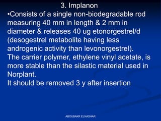 3. Implanon
•Consists of a single non-biodegradable rod
measuring 40 mm in length & 2 mm in
diameter & releases 40 ug etonorgestrel/d
(desogestrel metabolite having less
androgenic activity than levonorgestrel).
The carrier polymer, ethylene vinyl acetate, is
more stable than the silastic material used in
Norplant.
It should be removed 3 y after insertion
ABOUBAKR ELNASHAR
 