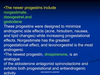 •The newer progestins include
norgestimate,
desogestrel,and
gestodene
These progestins were designed to minimize
androgenic side effects (acne, hirsutism, nausea,
and lipid changes) while increasing progestational
effects. Norgestimate has the greatest
progestational effect, and levonorgestrel is the most
androgenic
•The newest progestin, drospirenone, is an
analogue
of the aldosterone antagonist spironolactone and
exhibits both progestational and antiandrogenic
activity ABOUBAKR ELNASHAR
 