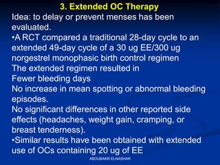 3. Extended OC Therapy
Idea: to delay or prevent menses has been
evaluated.
•A RCT compared a traditional 28-day cycle to an
extended 49-day cycle of a 30 ug EE/300 ug
norgestrel monophasic birth control regimen
The extended regimen resulted in
Fewer bleeding days
No increase in mean spotting or abnormal bleeding
episodes.
No significant differences in other reported side
effects (headaches, weight gain, cramping, or
breast tenderness).
•Similar results have been obtained with extended
use of OCs containing 20 ug of EE
ABOUBAKR ELNASHAR
 