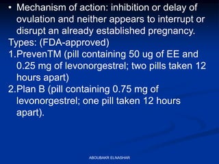 • Mechanism of action: inhibition or delay of
ovulation and neither appears to interrupt or
disrupt an already established pregnancy.
Types: (FDA-approved)
1.PrevenTM (pill containing 50 ug of EE and
0.25 mg of levonorgestrel; two pills taken 12
hours apart)
2.Plan B (pill containing 0.75 mg of
levonorgestrel; one pill taken 12 hours
apart).
ABOUBAKR ELNASHAR
 