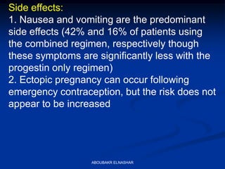 Side effects:
1. Nausea and vomiting are the predominant
side effects (42% and 16% of patients using
the combined regimen, respectively though
these symptoms are significantly less with the
progestin only regimen)
2. Ectopic pregnancy can occur following
emergency contraception, but the risk does not
appear to be increased
ABOUBAKR ELNASHAR
 