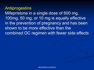 Antiprogestins
Mifepristone in a single dose of 600 mg,
100mg, 50 mg, or 10 mg is equally effective
in the prevention of pregnancy and has been
shown to be more effective than the
combined OC regimen with fewer side effects
ABOUBAKR ELNASHAR
 