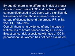 .
By age 50, there is no difference in risk of breast
cancer in ever users of OC and controls. Breast
cancers diagnosed in OC users were significantly
less advanced than those in never users (for
spread of disease beyond the breast, RR 0.88;
95% CI, 0.81–0.95).
Overall, there is no evidence of any increase in
lifetime risk of breast cancer among OC users.
Breast cancer risk associated with use of OC in
perimenopausal women has not been evaluated.
ABOUBAKR ELNASHAR
 
