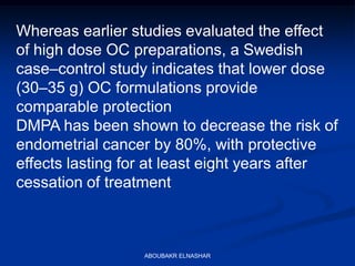 Whereas earlier studies evaluated the effect
of high dose OC preparations, a Swedish
case–control study indicates that lower dose
(30–35 g) OC formulations provide
comparable protection
DMPA has been shown to decrease the risk of
endometrial cancer by 80%, with protective
effects lasting for at least eight years after
cessation of treatment
ABOUBAKR ELNASHAR
 