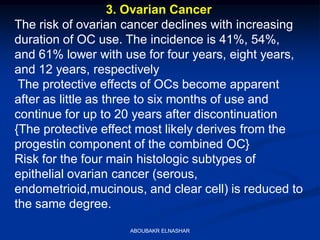 3. Ovarian Cancer
The risk of ovarian cancer declines with increasing
duration of OC use. The incidence is 41%, 54%,
and 61% lower with use for four years, eight years,
and 12 years, respectively
The protective effects of OCs become apparent
after as little as three to six months of use and
continue for up to 20 years after discontinuation
{The protective effect most likely derives from the
progestin component of the combined OC}
Risk for the four main histologic subtypes of
epithelial ovarian cancer (serous,
endometrioid,mucinous, and clear cell) is reduced to
the same degree.
ABOUBAKR ELNASHAR
 
