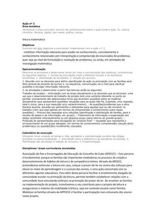 Ação nº 2
Área temática
Identifique a área curricular/ domínio de conhecimentos sobre o qual incide a ação. Ex. leitura
científica, literária, digital, dos media, gráfica, outras.
leitura matemática
Objetivos
Enumere até dois objetivos a concretizar/ implementar com a ação n.º 2.
- mobilizar informação relevante para aceder ao conhecimento, concretamente o
conhecimento relacionado com interpretação e compreensão de enunciados de problemas,
quer seja ao nível da formulação e resolução de problemas, ou ainda, em atividades de
investigação matemática.
Operacionalização
Descreva os processos a desenvolver tendo em vista a concretização dos objetivos, considerando
os seguintes aspetos: 1. formas de articulação entre a biblioteca escolar e as disciplinas
envolvidas; 2. planificação de atividades; 3. seleção de recursos.
1. Reunião com os docentes para definir planificação da ação (a articulação com as famílias será
feita através do docente da turma) e, na sequência, comunicação via e-mail para clarificar
questões e divulgar informação relevante.
2. as atividades a desenvolver a partir das leituras serão as seguintes:
Trabalho de projeto: - Articulação com as áreas disciplinares e os docentes que as lecionam, uma
vez que o desenvolvimento de trabalho de projeto terá uma vertente diferente no ponto de
partida: previamente são selecionados livros que levantem questões sobre as matérias
disciplinares (que apresentem questões/ situações para as quais não há, à partida, uma resposta,
total e única, para a sua resolução e/ou esclarecimento); - As questões/problemas que a obra
literária levanta, deverão ser pertinentes e relevantes para aqueles que se vão envolver no
trabalho (nem que seja apenas em termos da compreensão e conhecimento sobre essas
questões); - Procura das respostas e/ou soluções (planificação e distribuição de tarefas, para a
recolha de dados e de informação, em grupo); - Tratamento da informação e organização dos
dados recolhidos individualmente ou em pequeno grupo (para retorno ao grande grupo); -
Produção de apresentações para divulgação do “produto final” – resultado que represente o
enriquecimento de um grupo alargado, em termos de conhecimento/ compreensão/ solução do(s)
problema(s) ou questão(ões) inicialmente colocados.
Calendário de execução
Utilizando como unidade de tempo o mês, apresente a calendarização sumária das etapas
previstas na operacionalização: 1. Articulação entre a biblioteca e as disciplinas envolvidas; 2.
Planificação das atividades e seleção de recursos; 3. Implementação.
Disciplinas/ áreas curriculares envolvidas
Associação de Pais e Encarregados de Educação do Concelho de Cuba (APEECC) – Esta parceria
é fundamental, porque as famílias são importantes mediadoras no processo de criação e
desenvolvimento de hábitos de leitura e de competência leitora. Através da APEECC,
pretendemos estimular a leitura em casa, colocar o prazer de ler no centro dos esforços para
elevar os níveis de aprendizagem e o sucesso dos alunos, n uma ação concertada com os
diferentes agentes educativos. Para além desta parceria facilitar o envolvimento alargado da
comunidade escolar na promoção da leitura, permite também estabelecer relações com a
comunidade local articulando esforços na promoção do prazer de ler. Ao envolver as famílias
na implementação do projeto, incentivamos o seu contributo para o projeto de leitura e
asseguramos o máximo de visibilidade à leitura, seja em contexto escolar como familiar.
Mobilizar as famílias através da APPEECC é facilitar a participação mais entusiasta dos alunos
neste projeto.
 