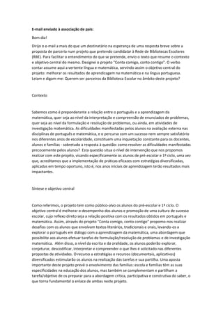 E-mail enviado à associação de pais:
Bom dia!
Dirijo o e-mail a mais do que um destinatário na esperança de uma resposta breve sobre a
proposta de parceria num projeto que pretendo candidatar à Rede de Bibliotecas Escolares
(RBE). Para facilitar o entendimento do que se pretende, envio o texto que resume o contexto
e objetivo central do mesmo. Designei o projeto "Conta comigo, conto contigo". O verbo
contar assume aqui a vertente língua e matemática, servindo assim o objetivo central do
projeto: melhorar os resultados de aprendizagem na matemática e na língua portuguesa.
Leiam e digam-me: Querem ser parceiros da Biblioteca Escolar no âmbito deste projeto?
Contexto
Sabemos como é preponderante a relação entre o português e a aprendizagem da
matemática, quer seja ao nível da interpretação e compreensão de enunciados de problemas,
quer seja ao nível da formulação e resolução de problemas, ou ainda, em atividades de
investigação matemática. As dificuldades manifestadas pelos alunos na avaliação externa nas
disciplinas de português e matemática, e o percurso com um sucesso nem sempre satisfatório
nos diferentes anos de escolaridade, constituem uma inquietação constante para os docentes,
alunos e famílias - sobretudo a resposta à questão: como resolver as dificuldades manifestadas
precocemente pelos alunos? Esta questão situa o nível de intervenção que nos propomos
realizar com este projeto, visando especificamente os alunos de pré-escolar e 1º ciclo, uma vez
que, acreditamos que a implementação de práticas eficazes com estratégias diversificadas,
aplicadas em tempo oportuno, isto é, nos anos iniciais de aprendizagem terão resultados mais
impactantes.
Síntese e objetivo central
Como referimos, o projeto tem como público-alvo os alunos do pré-escolar e 1º ciclo. O
objetivo central é melhorar o desempenho dos alunos e promoção de uma cultura de sucesso
escolar, cujo reflexo direto seja a relação positiva com os resultados obtidos em português e
matemática. Assim, através do projeto “Conta comigo, conto contigo” propomo-nos realizar
desafios com os alunos que envolvam textos literários, tradicionais e orais, levando-os a
explorar o português em diálogo com a aprendizagem da matemática, uma abordagem que
possibilite aos alunos efetuar tarefas de formulação/resolução de problemas e de investigação
matemática. Além disso, a nível da escrita e da oralidade, os alunos poderão explorar,
conjeturar, descodificar, interpretar e compreender o que lhes é solicitado nas diferentes
propostas de atividades. O recurso a estratégias e recursos (documentais, aplicativos)
diversificados estimularão os alunos na realização das tarefas e sua partilha. Uma aposta
importante deste projeto prevê o envolvimento das famílias: escola e famílias têm as suas
especificidades na educação dos alunos, mas também se complementam e partilham a
tarefa/objetivo de os preparar para a abordagem crítica, participativa e construtiva do saber, o
que torna fundamental o enlace de ambas neste projeto.
 