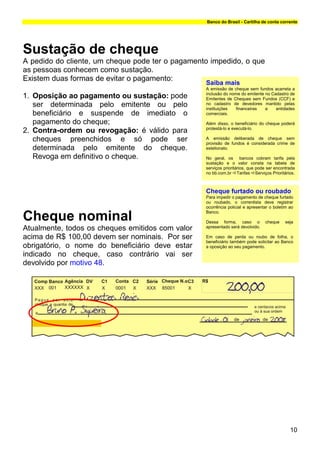 Banco do Brasil - Cartilha de conta corrente




Sustação de cheque
A pedido do cliente, um cheque pode ter o pagamento impedido, o que
as pessoas conhecem como sustação.
Existem duas formas de evitar o pagamento:
                                                  Saiba mais
                                                  A emissão de cheque sem fundos acarreta a
                                                  inclusão do nome do emitente no Cadastro de
1. Oposição ao pagamento ou sustação: pode        Emitentes de Cheques sem Fundos (CCF) e
   ser determinada pelo emitente ou pelo          no cadastro de devedores mantido pelas
                                                  instituições   financeiras   e    entidades
   beneficiário e suspende de imediato o          comerciais.

   pagamento do cheque;                           Além disso, o beneficiário do cheque poderá
                                                  protestá-lo e executá-lo.
2. Contra-ordem ou revogação: é válido para
   cheques preenchidos e só pode ser              A emissão deliberada de cheque sem
                                                  provisão de fundos é considerada crime de
   determinada pelo emitente do cheque.           estelionato.

   Revoga em definitivo o cheque.                 No geral, os bancos cobram tarifa pela
                                                  sustação e o valor consta na tabela de
                                                  serviços prioritários, que pode ser encontrada
                                                  no bb.com.br Tarifas Serviços Prioritários.



                                                  Cheque furtado ou roubado
                                                  Para impedir o pagamento de cheque furtado
                                                  ou roubado, o correntista deve registrar
                                                  ocorrência policial e apresentar o boletim ao
                                                  Banco.
Cheque nominal                                    Motivo 48
                                                  O cheque é devolvido por este motivo quando
                                                  Dessa forma, caso o cheque seja
                                                  não existe a identificação do beneficiário nas
Atualmente, todos os cheques emitidos com valor   apresentado será devolvido.
                                                  folhas emitidas de valor superior a R$ 100,00
                                                  (cem reais).
acima de R$ 100,00 devem ser nominais. Por ser    Em caso de perda ou roubo de folha, o
                                                  beneficiário também pode solicitar ao Banco
obrigatório, o nome do beneficiário deve estar    Fonte: Banco Central do Brasil – Resolução
                                                  a oposição ao seu pagamento.
                                                  2.090; Circular 2.444, art.1º e Carta-Circular
indicado no cheque, caso contrário vai ser        3.251.

devolvido por motivo 48.




                                                                                             10
 
