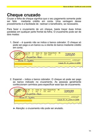 Banco do Brasil - Cartilha de conta corrente




Cheque cruzado
Cruzar a folha de cheque significa que o seu pagamento somente pode
ser feito     mediante crédito em conta. Uma vantagem desse
procedimento é a facilidade de rastrear o beneficiário, se necessário.

Para fazer o cruzamento de um cheque, basta traçar duas linhas
paralelas em qualquer parte frontal da folha. O cruzamento pode ser de
dois modos:


  1. Geral – é quando não se indica o banco cobrador. O cheque só
     pode ser pago a um banco ou a cliente do banco mediante crédito
     em conta.




  2. Especial – indica o banco cobrador. O cheque só pode ser pago
     ao banco indicado no cruzamento. As pessoas geralmente
     confeccionam carimbos para especificar esse tipo de cruzamento.




        Atenção: o cruzamento não pode ser anulado.




                                                                                             11
 
