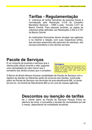 Banco do Brasil - Cartilha de conta corrente




                      Tarifas - Regulamentação
                      A cobrança de tarifas bancárias de pessoas físicas é
                      normatizada pela Resolução 3.518 do Conselho
                      Monetário Nacional – CMN e pela Circular 3.371 do
                      Banco Central. Para pessoas jurídicas, as regras de
                      cobrança estão definidas nas Resoluções 2.303 e 2.747
                      do Banco Central.

                      As instituições financeiras devem divulgar nas agências
                      e na internet a relação, com suas respectivas tarifas,
                      dos serviços essenciais não passíveis de cobrança, dos
                      serviços prioritários e dos demais serviços.




Pacote de Serviços
É um conjunto de produtos e serviços que o      Vantagens
cliente pode utilizar durante o mês, pagando    Aderir a uma modalidade de Pacote de Serviços é uma
                                                maneira simples e prática de economizar, pois o
uma mensalidade de valor menor que o            pagamento das tarifas avulsas, além de exigir maior
somatório das tarifas avulsas que o compõem.    controle do extrato, saem mais caras que a
                                                mensalidade do pacote.


O Banco do Brasil oferece diversas modalidades de Pacote de Serviços com o
objetivo de atender os diferentes perfis de consumo dos clientes. Você pode
aderir ao Pacote de Serviços nos terminais de auto-atendimento BB, no portal
bb.com.br, na Central de Atendimento BB ou em uma de nossas agências.




               Descontos ou isenção de tarifas
               Se o cliente aderir ao Pacote de Serviços Pessoa Física na
               abertura da conta, é concedida a isenção da mensalidade por até
               3 meses, dependendo da modalidade escolhida.




                                                                                                13
 
