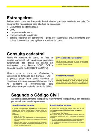 Banco do Brasil - Cartilha de conta corrente




Estrangeiros
Podem abrir conta no Banco do Brasil, desde que seja residente no país. Os
documentos necessários para abertura de conta são:
• Documento de identificação,
• CPF,
• comprovante de renda,
• comprovante de residência,
• carteira nacional de estrangeiro - pode ser substituída provisioriamente por
  outros documentos para agilizar a abertura da conta.




Consulta cadastral
Antes da abertura da conta, na fase de                                        CPF cancelado ou suspenso
análise cadastral, são realizadas pesquisas                                   Não é permitida a abertura de conta corrente para
automáticas dos dados do cliente em                                           cliente com o CPF cancelado, suspenso ou inexistente
                                                                              na base da Receita Federal.
instituições como: Serasa, SCPC, CCF e
base da Receita Federal (CPF ou CNPJ).

Mesmo com o nome no Cadastro de
Emitentes de Cheques sem Fundos – CCF –                                       Referência pessoal
a pessoa pode abrir conta corrente ou                                         No momento da abertura da conta corrente é
                                                                              necessário apresentar o nome e telefone de pelo
poupança, mas enquanto constar o seu nome                                     menos duas referências pessoais. A exigência é
no    cadastro   a    movimentação     será                                   regulamentada pela Resolução 2025 do Banco Central.

exclusivamente por meio de cartão de débito.



    Segundo o Código Civil
    A pessoa absolutamente incapaz ou relativamente incapaz deve ser assistida
    por curador nomeado legalmente.
     Absolutamente incapaz:                                         Relativamente incapaz:
     É quando uma pessoa é impedida por Lei de praticar             É quando uma pessoa pode praticar certos atos da vida
     qualquer ato jurídico. Neste caso, a pessoa deve ser           civil, mas sempre assistida (autorizada) por alguém.
     representada pelo pai, ou pela mãe, ou pelo responsável        Quem são:
     legal.                                                         - O menor entre 16 e 18 anos.
     Quem são:                                                      Nos casos abaixo, a incapacidade relativa deve ser
     - Menor de 16 anos.                                            reconhecida judicialmente com a nomeação do respectivo
     - A pessoa que, por enfermidade ou deficiência mental,         curador:
        não tiver o necessário discernimento para a praticar atos   - Os ébrios habituais, os viciados em tóxicos, e os que por
        jurídicos.                                                     deficiência mental tenham o discernimento reduzido.
     - A pessoa que, mesmo por causa transitória, não puder         - Os excepcionais sem desenvolvimento mental completo.
        exprimir sua vontade, devendo ser representada por um       - Os pródigos.
        curador nomeado legalmente.


                                                                                                                                     3
 