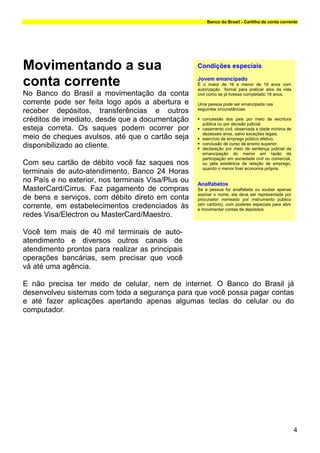 Banco do Brasil - Cartilha de conta corrente




Movimentando a sua                                  Condições especiais

conta corrente                                      Jovem emancipado
                                                    É o maior de 16 e menor de 18 anos com
                                                    autorização formal para praticar atos da vida
No Banco do Brasil a movimentação da conta          civil como se já tivesse completado 18 anos.
corrente pode ser feita logo após a abertura e      Uma pessoa pode ser emancipada nas
                                                    seguintes circunstâncias:
receber depósitos, transferências e outros
créditos de imediato, desde que a documentação        concessão dos pais por meio de escritura
                                                      pública ou por decisão judicial.
esteja correta. Os saques podem ocorrer por           casamento civil, observada a idade mínima de
                                                      dezesseis anos, salvo exceções legais.
meio de cheques avulsos, até que o cartão seja        exercício de emprego público efetivo.
                                                      conclusão de curso de ensino superior.
disponibilizado ao cliente.                           declaração por meio de sentença judicial da
                                                      emancipação do menor em razão da
                                                      participação em sociedade civil ou comercial,
Com seu cartão de débito você faz saques nos          ou pela existência de relação de emprego,
                                                      quando o menor tiver economia própria.
terminais de auto-atendimento, Banco 24 Horas
no País e no exterior, nos terminais Visa/Plus ou   Analfabetos
MasterCard/Cirrus. Faz pagamento de compras         Se a pessoa for analfabeta ou souber apenas
                                                    assinar o nome, ela deve ser representada por
de bens e serviços, com débito direto em conta      procurador nomeado por instrumento público
                                                    (em cartório), com poderes especiais para abrir
corrente, em estabelecimentos credenciados às       e movimentar contas de depósitos.
redes Visa/Electron ou MasterCard/Maestro.

Você tem mais de 40 mil terminais de auto-
atendimento e diversos outros canais de
atendimento prontos para realizar as principais
operações bancárias, sem precisar que você
vá até uma agência.

E não precisa ter medo de celular, nem de internet. O Banco do Brasil já
desenvolveu sistemas com toda a segurança para que você possa pagar contas
e até fazer aplicações apertando apenas algumas teclas do celular ou do
computador.




                                                                                                      4
 