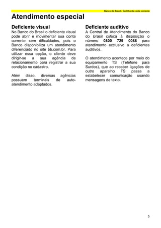 Banco do Brasil - Cartilha de conta corrente


Atendimento especial
Deficiente visual                        Deficiente auditivo
No Banco do Brasil o deficiente visual   A Central de Atendimento do Banco
pode abrir e movimentar sua conta        do Brasil coloca à disposição o
corrente sem dificuldades, pois o        número 0800 729 0088 para
Banco disponibiliza um atendimento       atendimento exclusivo a deficientes
diferenciado no site bb.com.br. Para     auditivos.
utilizar essa opção, o cliente deve
dirigir-se   a  sua    agência     de    O atendimento acontece por meio do
relacionamento para registrar a sua      equipamento TS (Telefone para
condição no cadastro.                    Surdos), que ao receber ligações de
                                         outro   aparelho   TS     passa   a
Além disso, diversas agências            estabelecer comunicação usando
possuem     terminais  de auto-          mensagens de texto.
atendimento adaptados.




                                                                                             5
 