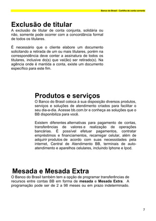 Banco do Brasil - Cartilha de conta corrente




Exclusão de titular
A exclusão de titular de conta conjunta, solidária ou
não, somente pode ocorrer com a concordância formal
de todos os titulares.

É necessário que o cliente elabore um documento
solicitando a retirada de um ou mais titulares, porém na
correspondência deve conter a assinatura de todos os
titulares, inclusive do(s) que vai(ão) ser retirado(s). Na
agência onde é mantida a conta, existe um documento
específico para este fim.




              Produtos e serviços
              O Banco do Brasil coloca à sua disposição diversos produtos,
              serviços e soluções de atendimento criados para facilitar o
              seu dia-a-dia. Acesse bb.com.br e conheça as soluções que o
              BB disponibiliza para você.

              Existem diferentes alternativas para pagamento de contas,
              transferências de valores e realização de operações
              bancárias. É possível efetuar pagamentos, contratar
              empréstimos e financiamentos, recarregar celular, além de
              adquirir produtos de acordo com suas necessidades pela
              internet, Central de Atendimento BB, terminais de auto-
              atendimento e aparelhos celulares, incluindo Iphone e Ipod.




Mesada e Mesada Extra
O Banco do Brasil também tem a opção de programar transferências de
recursos entre contas BB em forma de mesada e Mesada Extra. A
programação pode ser de 2 a 98 meses ou em prazo indeterminado.




                                                                                                  7
 