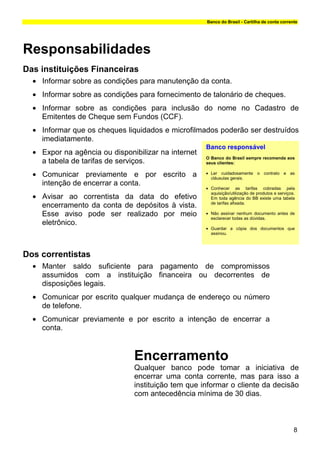 Banco do Brasil - Cartilha de conta corrente




Responsabilidades
Das instituições Financeiras
  • Informar sobre as condições para manutenção da conta.
  • Informar sobre as condições para fornecimento de talonário de cheques.
  • Informar sobre as condições para inclusão do nome no Cadastro de
    Emitentes de Cheque sem Fundos (CCF).
  • Informar que os cheques liquidados e microfilmados poderão ser destruídos
    imediatamente.
                                                     Banco responsável
  • Expor na agência ou disponibilizar na internet
                                                     O Banco do Brasil sempre recomenda aos
    a tabela de tarifas de serviços.                 seus clientes:

  • Comunicar previamente e por escrito a            • Ler cuidadosamente o contrato e as
                                                       cláusulas gerais.
    intenção de encerrar a conta.
                                                     • Conhecer as tarifas cobradas pela

  • Avisar ao correntista da data do efetivo
                                                       aquisição/utilização de produtos e serviços.
                                                       Em toda agência do BB existe uma tabela
                                                       de tarifas afixada.
    encerramento da conta de depósitos à vista.
    Esse aviso pode ser realizado por meio           • Não assinar nenhum documento antes de
                                                       esclarecer todas as dúvidas.
    eletrônico.
                                                     • Guardar a cópia dos documentos que
                                                       assinou.




Dos correntistas
  • Manter saldo suficiente para pagamento de compromissos
    assumidos com a instituição financeira ou decorrentes de
    disposições legais.
  • Comunicar por escrito qualquer mudança de endereço ou número
    de telefone.
  • Comunicar previamente e por escrito a intenção de encerrar a
    conta.


                               Encerramento
                               Qualquer banco pode tomar a iniciativa de
                               encerrar uma conta corrente, mas para isso a
                               instituição tem que informar o cliente da decisão
                               com antecedência mínima de 30 dias.



                                                                                                  8
 