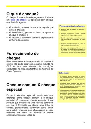 Banco do Brasil - Cartilha de conta corrente




O que é cheque?
O cheque é uma ordem de pagamento à vista e
um título de crédito. A operação com cheque
envolve três agentes:
                                                   Preenchimento dos cheques
• O emitente, emissor ou sacador, aquele que
                                                   • A quantia deve ser grafada em algarismo e
  emite o cheque;                                    por extenso.
• O beneficiário, pessoa a favor de quem o         • Havendo divergência, dúvida, estando
  cheque é emitido; e                                ilegível vai valer a quantia por extenso.

• O sacado, o banco em que está depositado o       • Quando a quantia por extenso for expressa
                                                     mais de uma vez, prevalece a de menor
  dinheiro do emitente.                              valor.

                                                   • Deve ser preenchido com o dia e ano em
                                                     algarismos e o mês por extenso.

                                                   • O cheque pode ser preenchido com caneta
                                                     de qualquer cor, porém a microfilmagem fica
                                                     prejudicada caso seja utilizada tinta clara. É
                                                     preferível que se utilize caneta azul ou preta.
Fornecimento de
cheque
Para movimentar a conta por meio de cheque, o
cliente não pode estar com o nome incluído no
CCF e tem que atender às condições
estipuladas na Proposta/Contrato de Abertura de
Conta Corrente.
                                                  Saiba mais:
                                                  • O cheque é também um título de crédito
                                                    para o beneficiário que o recebe, porque é
                                                    um documento capaz de gerar protesto ou
                                                    execução em juízo.

                                                  • No cheque estão presentes dois tipos de
Cheque comum X cheque                               relação jurídica: uma entre o emitente e o
                                                    banco (baseada na conta bancária); e outra
                                                    entre o emitente e o beneficiário.

especial                                          • É recomendado que o cliente (emitente ou
                                                    beneficiário) comunique ao banco com
                                                    antecedência sobre os saques de valor igual
                                                    ou superior a R$ 5 mil. Caso não aconteça o
Do ponto de vista legal não existe nenhuma          aviso, o banco pode postergar a operação
diferença entre cheque comum e o cheque             para o expediente seguinte, conforme
                                                    resolução 2878 do Banco Central.
especial. O chamado cheque especial é um
produto que decorre de uma relação contratual
em que é fornecida ao cliente uma linha de
crédito, popularmente conhecido como limite,
para cobrir cheques que ultrapassem o valor
existente na conta ou quando o cliente
simplesmente quiser utilizá-la.


                                                                                                9
 