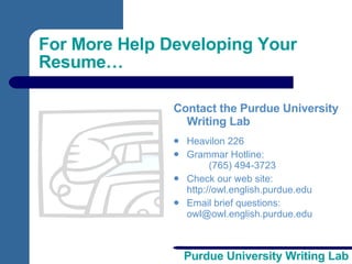 For More Help Developing Your Resume… Contact the Purdue University Writing Lab Heavilon 226 Grammar Hotline: (765) 494-3723 Check our web site: http://owl.english.purdue.edu Email brief questions:  [email_address] 