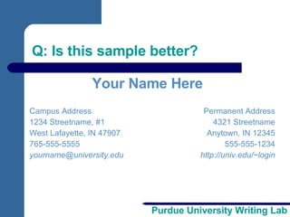 Q: Is this sample better? Campus Address 1234 Streetname, #1 West Lafayette, IN 47907 765-555-5555 [email_address] Permanent Address 4321 Streetname Anytown, IN 12345 555-555-1234 http://univ.edu/~login Your Name Here 