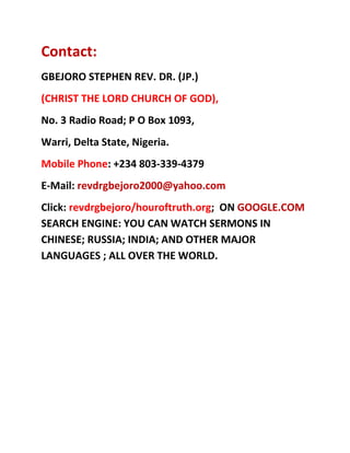 Contact:<br />GBEJORO STEPHEN REV. DR. (JP.)<br />(CHRIST THE LORD CHURCH OF GOD),<br />No. 3 Radio Road; P O Box 1093,<br />Warri, Delta State, Nigeria.<br />Mobile Phone: +234 803-339-4379<br />E-Mail: revdrgbejoro2000@yahoo.com<br />Click: revdrgbejoro/houroftruth.org;  ON GOOGLE.COM SEARCH ENGINE: YOU CAN WATCH SERMONS IN CHINESE; RUSSIA; INDIA; AND OTHER MAJOR LANGUAGES ; ALL OVER THE WORLD.<br />