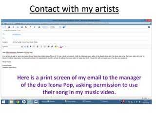 Contact with my artists
Here is a print screen of my email to the manager
of the duo Icona Pop, asking permission to use
their song in my music video.
 