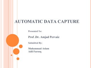 AUTOMATIC DATA CAPTURE Presented To: Prof .Dr. Amjad Pervaiz Submitted By: Muhammad Aslam Adil Farooq 
