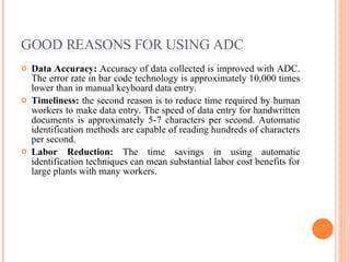 GOOD REASONS FOR USING ADC Data Accuracy:  Accuracy of data collected is improved with ADC. The error rate in bar code technology is approximately 10,000 times lower than in manual keyboard data entry. Timeliness:  the second reason is to reduce time required by human workers to make data entry. The speed of data entry for handwritten documents is approximately 5-7 characters per second. Automatic identification methods are capable of reading hundreds of characters per second. Labor Reduction:  The time savings in using automatic identification techniques can mean substantial labor cost benefits for large plants with many workers. 