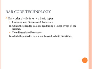 BAR CODE TECHNOLOGY Bar codes divide into two basic types Linear or  one dimensional  bar codes In which the encoded data are read using a linear sweep of the scanner. Two dimensional bar codes In which the encoded data must be read in both directions. 