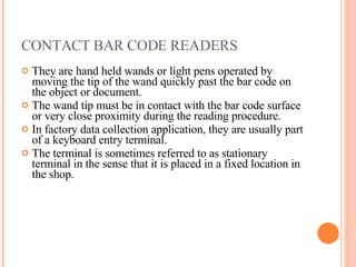 CONTACT BAR CODE READERS  They are hand held wands or light pens operated by moving the tip of the wand quickly past the bar code on the object or document. The wand tip must be in contact with the bar code surface or very close proximity during the reading procedure. In factory data collection application, they are usually part of a keyboard entry terminal. The terminal is sometimes referred to as stationary terminal in the sense that it is placed in a fixed location in the shop. 